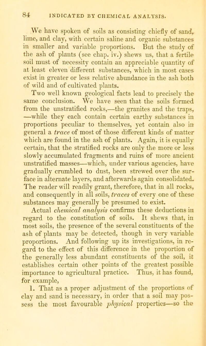 INDICATED BY CHEMICAL ANALYSIS. We have spoken of soils as consisting chiefly of sand^ lime, and clay, with certain saline and organic substances in smaller and variable proportions. But the study of the ash of plants (see chap, iv.) shews us, that a fertile soil must of necessity contain an appreciable quantity of at least eleven ditferent substances, which in most cases exist in greater or less relative abundance in the ash both of wild and of cultivated plants. Two well known geological facts lead to precisely the same conclusion. We have seen that the soils formed from the unstratified rocks,—the granites and the traps, —while they each contain certain earthy substances in proportions peculiar to themselves, yet contain also in general a trace of most of those different kinds of matter which are found in the ash of plants. Again, it is equally certain, that the stratified rocks are only the more or less slowly accumulated fragments and ruins of more ancient unsti'atified masses—which, under various agencies, have gradually crumbled to dust, been strewed over the sur- face in alternate layers, and afterwards again consolidated. I'he reader will readily grant, therefore, that in all rocks, and consequently in all soils, traces of every one of these substances may generally be presumed to exist. Actual chemical analysis confirms these deductions in regard to the constitution of soils. It shews that, in most soils, the presence of the several constituents of the ash of plants may be detected, though in very variable proportions. And following up its investigations, in re- gard to the effect of this difference in the proportion of the generally less abundant constituents of the soil, it establishes certain other points of the greatest possible importance to agricultural practice. Thus, it has found, for example, 1. That as a proper adjustment of the proportions of clay and sand is necessary, in order that a soil may pos- sess the most favourable physical properties—so the