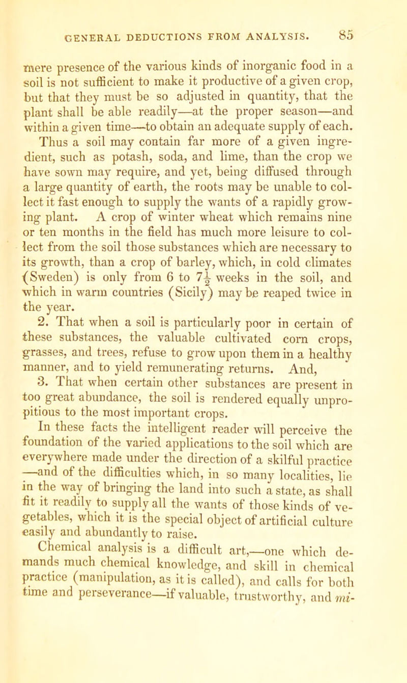 GENERAL DEDUCTIONS FROM ANALYSIS. mere presence of the various kinds of inorganic food in a soil is not sufficient to make it productive of a given crop, but that they must be so adjusted in quantity, that the plant shall be able readily—at the proper season—and within a given time—to obtain an adequate supply of each. Thus a soil may contain far more of a given ingre- dient, such as potash, soda, and lime, than the crop we have sown may require, and yet, being diffused through a large quantity of earth, the roots may be unable to col- lect it fast enough to supply the wants of a rapidly grow- ing plant. A crop of winter wheat which remains nine or ten months in the field has much more leisure to col- lect from the soil those substances which are necessary to its growth, than a crop of barley, which, in cold climates (Sweden) is only from 6 to 7^ weeks in the soil, and which in warm countries (Sicily) may be reaped twice in the year. 2. That when a soil is particularly poor in certain of these substances, the valuable cultivated com crops, grasses, and trees, refuse to grow upon them in a healthy manner, and to yield remunerating returns. And, 3. That when certain other substances are present in too great abundance, the soil is rendered equally unpro- pitious to the most important crops. In these facts the intelligent reader %vill perceive the foundation of the varied applications to the soil which are everywhere made under the direction of a skilful practice -—and of the difficulties which, in so many localities, lie in the way of bringing the land into such a state, as shall fit it readily to supply all the wants of those kinds of ve- getables, which it is the special object of artificial culture easily and abundantly to raise. Chemical analysis is a difficult art,—one which de- mands much chemical knowledge, and skill in chemical practice (manipulation, as it is called), and calls for botli time and perseverance—if valuable, trustworthy, and mi-