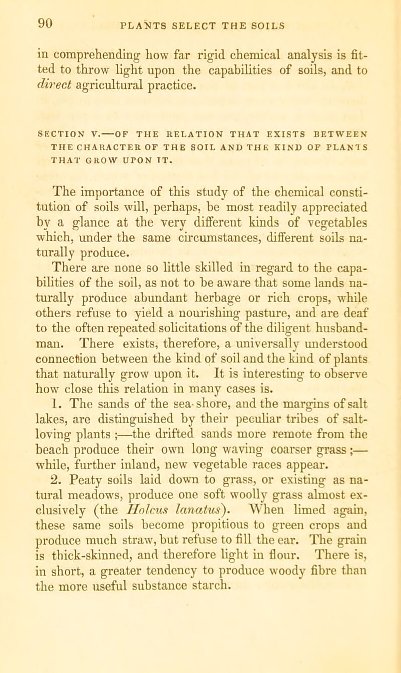 PLANTS SELECT THE SOILS in comprehending liow far rigid chemical analysis is fit- ted to throw light upon the capabilities of soils, and to direct agricultural practice. SECTION V.—OF THE RELATION THAT EXISTS BETWEEN THE CHARACTER OF THE SOIL AND THE KIND OF PLANT S THAT GROW UPON IT. The importance of this study of the chemical consti- tution of soils will, perhaps, be most readily appreciated by a glance at the very different kinds of vegetables which, under the same cu'cumstances, different soils na- turally produce. There are none so little skilled in regard to the capa- bilities of the soil, as not to be aware that some lands na- turally produce abundant herbage or rich crops, while others refuse to yield a nourishing pasture, and are deaf to the often repeated solicitations of the diligent husband- man. There exists, therefore, a universally understood connection between the kind of soil and the kind of plants that naturally grow upon it. It is interesting to observe how close this relation in many cases is. 1. The sands of the sea-shore, and the margins of salt lakes, are distinguished by their peculiar tribes of salt- loving plants ;—the drifted sands more remote from the beach produce their own long waving coarser grass;— while, further inland, new vegetable races appear. 2. Peaty soils laid down to grass, or existing as na- tural meadows, produce one soft woolly grass almost ex- clusively (the Holcus lanatus). When limed again, these same soils become propitious to green crops and produce much straw, but refuse to fill the ear. The grain is thick-skinned, and therefore light in flour. There is, in short, a greater tendency to produce woody fibre than the more useful substance starch.