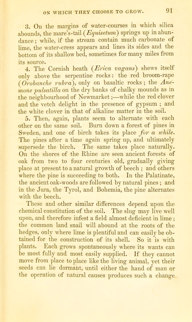 3. On the margins of water-courses in which silica abounds, the mare’s-tail (Equisetum) springs up in abun- dance ; while, if the stream contain much carbonate of lime, the water-cress appears and lines its sides and the bottom of its shallow bed, sometimes for many miles from its source. 4. The Cornish heath {Erica vagans) shews itself only above the serpentine rocks: the red broom-rape (Orohanche rubra'), only on basaltic rocks ; the Ane- mone pulsatilla on the dry banks of chalky mounds as in the neighbourhood of Newmarket;—while the red clover and the vetch delight in the presence of gypsum ; and the white clover in that of alkaline matter in the soil. 5. Then, again, plants seem to alternate with each other on the same soil. Bum down a forest of pines in Sweden, and one of birch takes its place for a while. The pines after a time again spring up, and ultimately supersede the birch. The same takes place naturally. On the shores of the Rhine are seen ancient forests of oak from two to four centuries old, gradually giving place at present to a natural growth of beech ; and others where the pine is succeeding to both. In the Palatinate, the ancient oak-woods are followed by natural pines ; and in the Jura, the Tyrol, and Bohemia, the pine alternates with the beech. These and other similar differences depend upon the chemical constitution of the soil. The slug may live well upon, and therefore infest a field almost deficient in lime ; the common land snail will abound at the roots of the hedges, only where lime is plentiful and can easily be ob- tained for the construction of its shell. So it is with plants. Each grows spontaneously where its wants can be most fully and most easily supplied. If they cannot move from place to place like the living animal, yet their seeds can lie dormaht, until either the hand of man or the operation of natural causes produces such a change