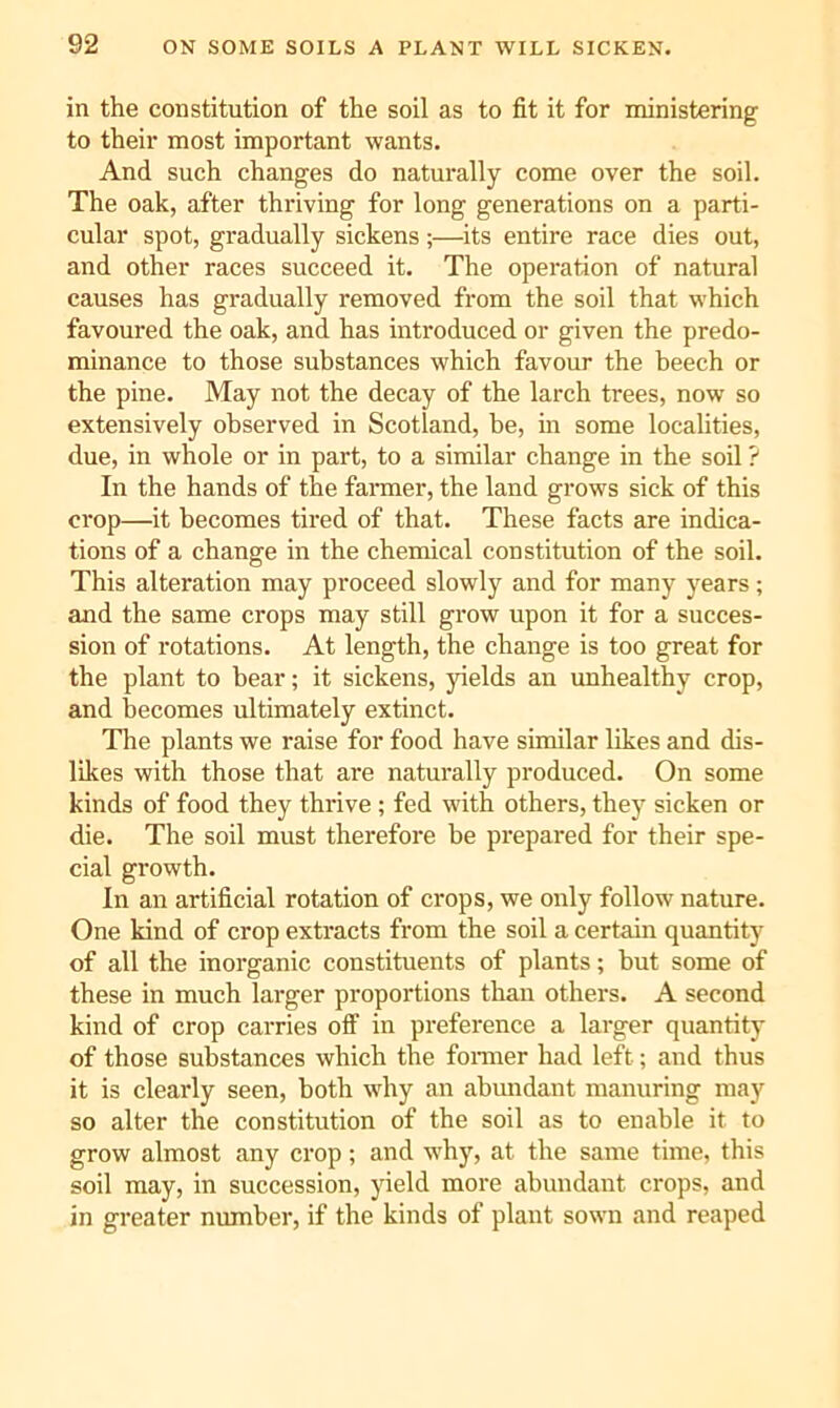 in the constitution of the soil as to fit it for ministering to their most important wants. And such changes do naturally come over the soil. The oak, after thriving for long generations on a parti- cular spot, gradually sickens;—its entire race dies out, and other races succeed it. The opei'ation of natural causes has gradually removed from the soil that which favoured the oak, and has introduced or given the predo- minance to those substances which favour the beech or the pine. May not the decay of the larch trees, now so extensively observed in Scotland, be, in some localities, due, in whole or in part, to a similar change in the soil ? In the hands of the farmer, the land grows sick of this crop—it becomes tired of that. These facts are indica- tions of a change in the chemical constitution of the soil. This alteration may proceed slowly and for many years; and the same crops may still grow upon it for a succes- sion of rotations. At length, the change is too great for the plant to bear; it sickens, yields an unhealthy crop, and becomes ultimately extinct. The plants we raise for food have similar likes and dis- likes with those that are naturally produced. On some kinds of food they thrive ; fed with others, they sicken or die. The soil must therefore be prepared for their spe- cial growth. In an artificial rotation of crops, we only follow nature. One kind of crop extracts from the soil a certain quantity of all the inorganic constituents of plants; but some of these in much larger proportions than others. A second kind of crop carries off in preference a larger quantity of those substances which the fomier had left; and thus it is clearly seen, both why an abundant manuring may so alter the constitution of the soil as to enable it to grow almost any crop; and why, at the same time, this soil may, in succession, yield more abundant crops, and in greater number, if the kinds of plant sown and reaped