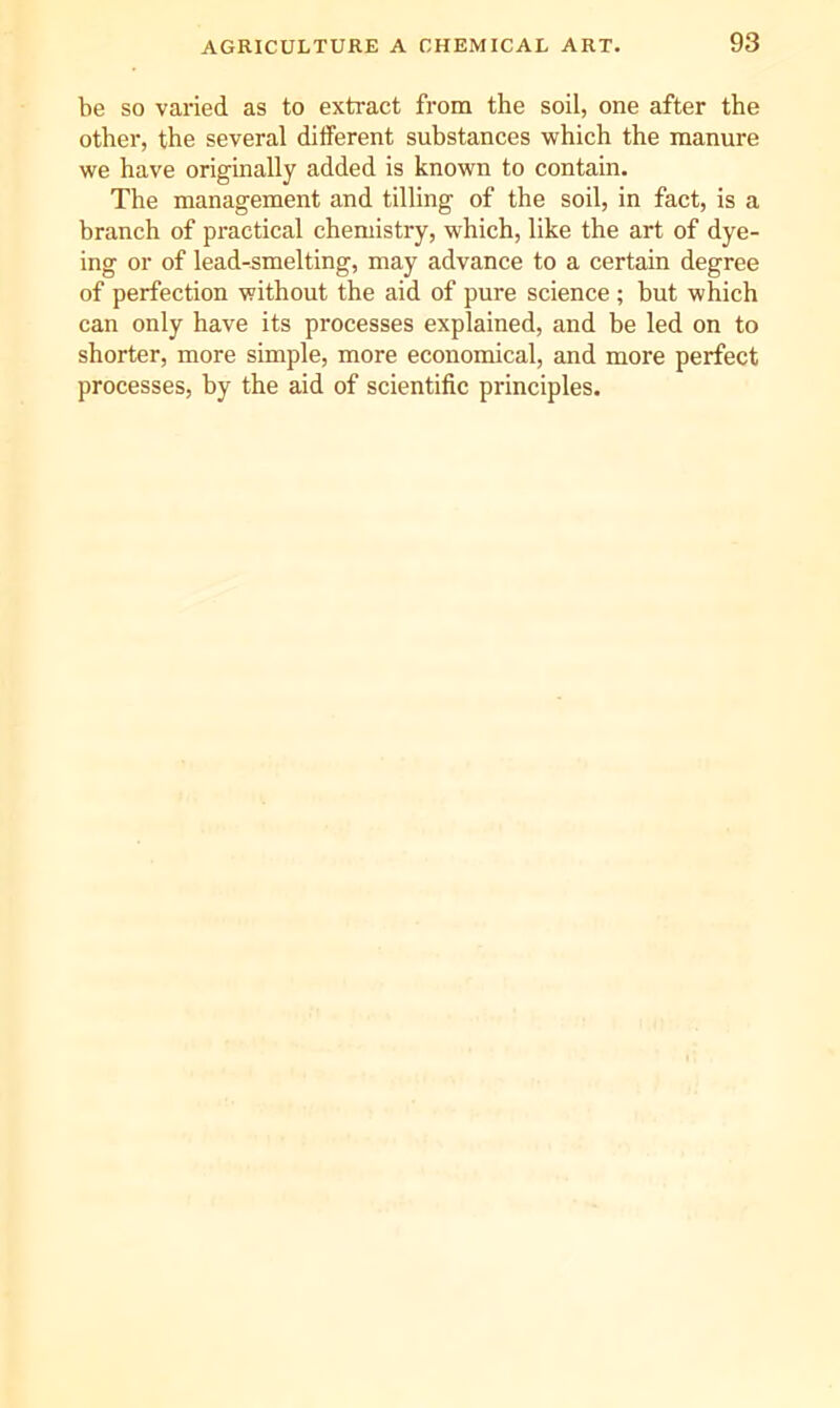 be so varied as to extract from the soil, one after the other, the several different substances which the manure we have originally added is known to contain. The management and tilling of the soil, in fact, is a branch of practical chemistry, which, like the art of dye- ing or of lead-smelting, may advance to a certain degree of perfection without the aid of pure science; but which can only have its processes explained, and be led on to shorter, more simple, more economical, and more perfect processes, by the aid of scientific principles.
