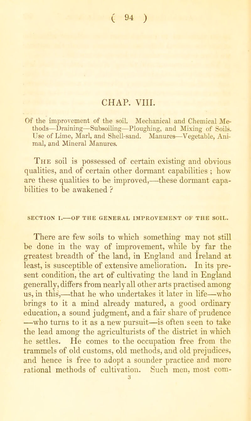 CHAP. VIII. Of the improvement of the soil. Mechanical and Chemical Me- thods—Draining—Subsoiling—Ploughing, and Mixing of Soils. Use of Lime, Marl, and Shell-sand. Manures—Vegetable, Ani- mal, and Mineral Manures. The soil is possessed of certain existing and obvious qualities, and of certain other dormant capabilities ; how are these qualities to be improved,—these dormant capa- bilities to be awakened ? SECTION I.—OF THE GENERAL I9IPROVEWENT OF THE SOIL. There are few soils to which something may not still be done in the way of improvement, while by far the greatest breadth of the land, in England and Ireland at least, is susceptible of extensive amelioration. In its pre- sent condition, the art of cultivating the land in England generally, dilfers from nearly all other arts practised among us, in this',—that he who undertakes it later in life—who brings to it a mind already matured, a good ordinary education, a sound judgment, and a fair share of prudence —who turns to it as a new pursuit—is often seen to take the lead among the agriculturists of the district in which he settles. He comes to the occupation free from the trammels of old customs, old methods, and old prejudices, and hence is free to adopt a sounder practice and more rational methods of cultivation. Such men, most com- 3