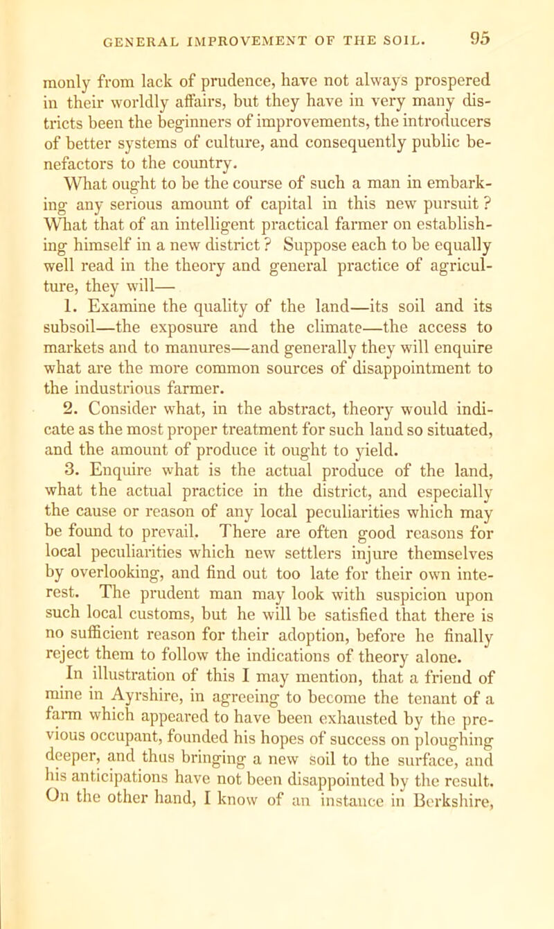 GENERAL IMPROVEMENT OF THE SOIL. raonly from lack of prudence, have not always prospered in their worldly affairs, but they have in very many dis- tricts been the beginners of improvements, the introducers of better systems of culture, and consequently public be- nefactors to the country. What ought to be the course of such a man in embark- ing any serious amount of capital in this new pursuit ? What that of an intelligent practical farmer on establish- ing himself in a new district ? Suppose each to be equally well read in the theory and general practice of agricul- ture, they will— 1. Examine the quality of the land—its soil and its subsoil—the exposure and the climate—the access to markets and to manures—and generally they will enquire what are the more common sources of disappointment to the industrious farmer. 2. Consider what, in the abstract, theory would indi- cate as the most proper treatment for such land so situated, and the amount of produce it ought to yield. 3. Enquire what is the actual produce of the land, what the actual practice in the district, and especially the cause or reason of any local peculiarities which may be found to prevail. There are often good reasons for local peculiarities which new settlers injure themselves by overlooking, and find out too late for their own inte- rest. The prudent man may look with suspicion upon such local customs, but he will be satisfied that there is no sufficient reason for their adoption, before he finally reject them to follow the indications of theory alone. In illustration of this I may mention, that a friend of mine in Ayrshire, in agreeing to become the tenant of a farm which appeared to have been exhausted by the pre- vious occupant, founded his hopes of success on ploughing deeper, and thus bringing a new soil to the surface, and his anticipations have not been disappointed by the result. On the other hand, I know of an instance iu Berkshire,
