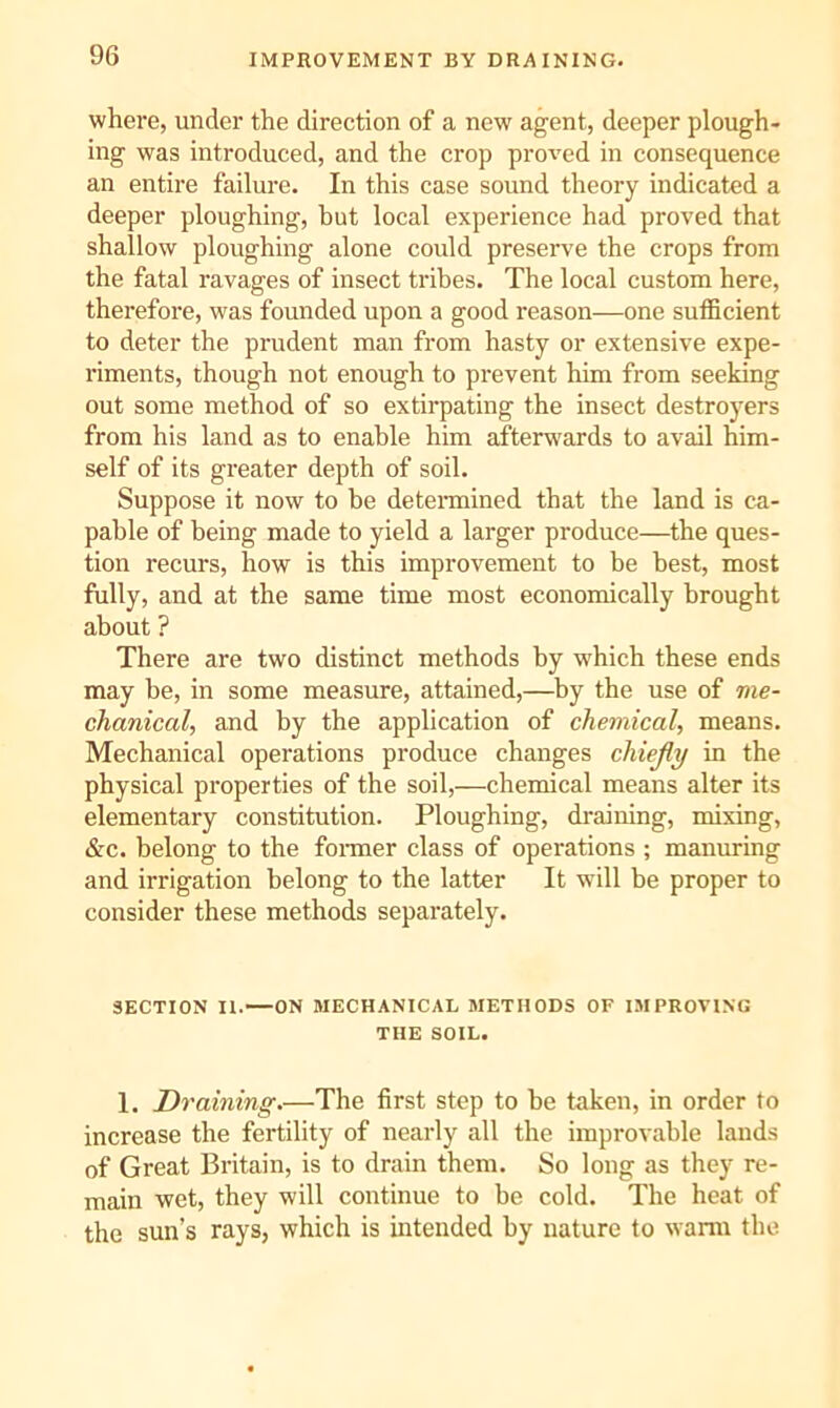 where, under the direction of a new agent, deeper plough- ing was introduced, and the crop proved in consequence an entire failure. In this case sound theory indicated a deeper ploughing, but local experience had proved that shallow ploughing alone could preserve the crops from the fatal ravages of insect tribes. The local custom here, therefore, was founded upon a good reason—one sufficient to deter the prudent man from hasty or extensive expe- riments, though not enough to prevent him from seeking out some method of so extirpating the insect destroyers from his land as to enable him afterw'ards to avail him- self of its greater depth of soil. Suppose it now to be detemiined that the land is ca- pable of being made to yield a larger produce—the ques- tion recurs, how is this improvement to be best, most fully, and at the same time most economically brought about ? There are two distinct methods by which these ends may be, in some measure, attained,—by the use of me- chanical, and by the application of chemical, means. Mechanical operations produce changes chiejly in the physical properties of the soil,—chemical means alter its elementary constitution. Ploughing, draining, mixing, &c. belong to the foniier class of operations ; manuring and irrigation belong to the latter It will be proper to consider these methods separately. SECTION II. ON MECHANICAL METHODS OF IMPROVING THE SOIL. 1. 'aining.—The first step to be taken, in order to increase the fertility of nearly all the improvable lands of Great Britain, is to drain them. So long as they re- main wet, they will continue to be cold. The heat of the sun’s rays, which is intended by nature to warm the