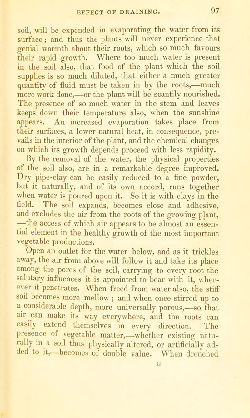 soil, will be expended in evaporating the water from its surface; and thus the plants will never experience that genial warmth about their roots, which so much favours their rapid growth. Wliere too much water is present m the soil also, that food of the plant which the soil supplies is so much diluted, that either a much greater quantity of fluid must be taken in by the roots,—much more work done,—or the plant will be scantily nourished. The presence of so much water in the stem and leaves keeps down their temperature also, when the sunshine appears. An increased evaporation takes place from their surfaces, a lower natural heat, in consequence, pre- vails in the interior of the plant, and the chemical changes on which its growth depends proceed with less rapidity. By the removal of the water, the physical properties of the soil also, are in a remarkable degree improved. Dry pipe-clay can be easily reduced to a fine powder, but it naturally, and of its own accord, runs together when water is poured upon it. So it is with clays in the field. The soil expands, becomes close and adhesive, and excludes the air from the roots of the growing plant, —the access of which air appears to be almost an essen- tial element in the healthy growth of the most important vegetable productions. Open an outlet for the water below, and as it trickles away, the air from above will follow it and take its place among the pores of the soil, carrying to every root the salutary influences it is appointed to bear with it, wher- ever it penetrates. When freed from water also, the stiff soil becomes more mellow ; and when once stirred up to a considerable depth, more universally porous,—so that air can make its way everywhere, and the roots can easily extend themselves in every direction. The presence of vegetable matter,—whether existing natu- rally in a soil thus physically altered, or artificially ad- ded to it,—becomes of double value. When drenched G