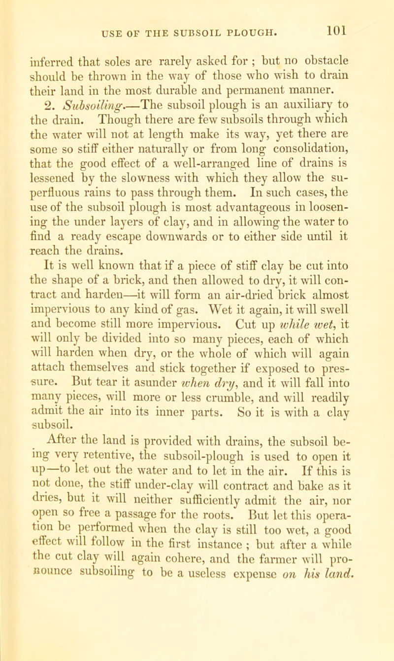 USE OF THE SUBSOIL PLOUGH. inferred that soles are rarely asked for ; but no obstacle should be thrown in the way of those who wish to drain their land in the most durable and permanent manner. 2. Subsoiling The subsoil plough is an auxiliary to the drain. Though there are few subsoils through which the water will not at length make its way, yet there are some so stiff either naturally or from long consolidation, that the good effect of a well-arranged line of drains is lessened by the slowness with which they allow the su- perfluous raius to pass through them. In such cases, the use of the subsoil plough is most advantageous in loosen- ing the under layers of clay, and in allowing the water to find a ready escape downwards or to either side until it reach the drains. It is well known that if a piece of stiff clay be cut into the shape of a brick, and then allowed to dry, it will con- tract and harden—it will form an air-dried brick almost impervious to any kind of gas. Wet it again, it will swell and become still more impervious. Cut up while ivet, it will only be divided into so many pieces, each of which will harden when dry, or the whole of which will again attach themselves and stick together if exposed to pres- sure. But tear it asunder when dry, and it will fall into many pieces, will more or less crumble, and will readily admit the air into its inner parts. So it is with a clay subsoil. After the land is provided with drains, the subsoil be- ing very retentive, the subsoil-plough is used to open it up—to let out the water and to let in the air. If this is not done, the stiff under-clay will conti'act and bake as it dries, but it will neither sufficiently admit the air, nor open so free a passage for the roots. But let this opera- tion be performed when the clay is still too wet, a good effect will follow in the first instance ; but after a while the cut clay will again cohere, and the fanner will pro- nounce subsoiling to be a useless expense on his land.