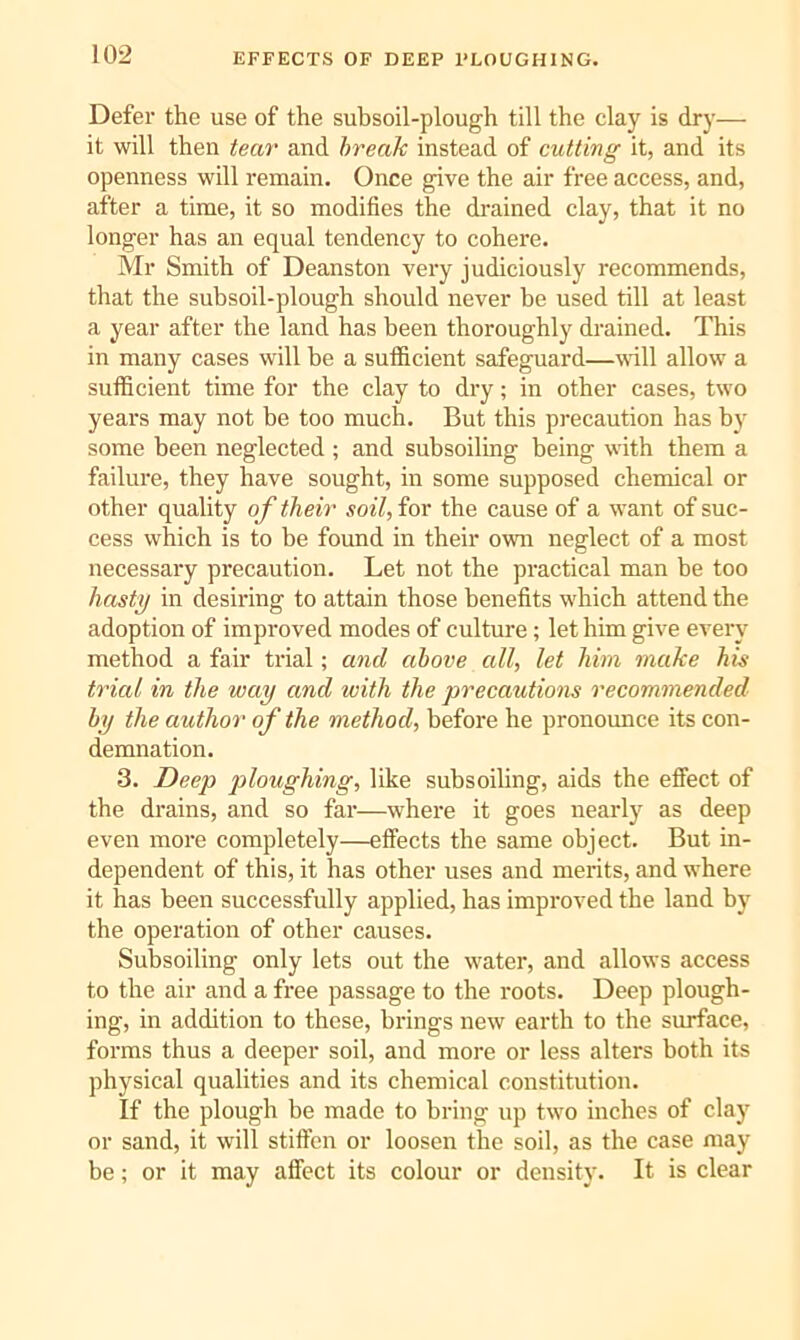 Defer the use of the subsoil-plough till the clay is dry— it will then tear and break instead of cutting it, and its openness will remain. Once give the air free access, and, after a time, it so modifies the di'ained clay, that it no longer has an equal tendency to cohere. Mr Smith of Deanston very judiciously recommends, that the subsoil-plough should never be used till at least a year after the land has been thoroughly drained. This in many cases will be a sufficient safeguard—wall allow a sufficient time for the clay to dry; in other cases, two years may not be too much. But this precaution has by some been neglected ; and subsoiling being with them a failure, they have sought, in some supposed chemical or other quality of their soil, for the cause of a want of suc- cess which is to be found in tbeir own neglect of a most necessary precaution. Let not the practical man be too hastg in desiring to attain those benefits which attend the adoption of improved modes of culture; let him give every method a fair trial; and above all, let him make his trial in the way and with the precautions recommended by the author of the method, before be pronounce its con- demnation. 3. Deep jiloughing, like subsoiling, aids the elfect of the drains, and so far—where it goes nearly as deep even more completely—effects the same object. But in- dependent of this, it has other uses and merits, and where it has been successfully applied, has improved the land by the operation of other causes. Subsoiling only lets out the water, and allows access to the air and a free passage to the roots. Deep plough- ing, in addition to these, brings new earth to the surface, forms thus a deeper soil, and more or less alters both its physical qualities and its chemical constitution. If the plough be made to bring up two inches of clay or sand, it will stiffen or loosen the soil, as the case may be; or it may affect its colour or density. It is clear
