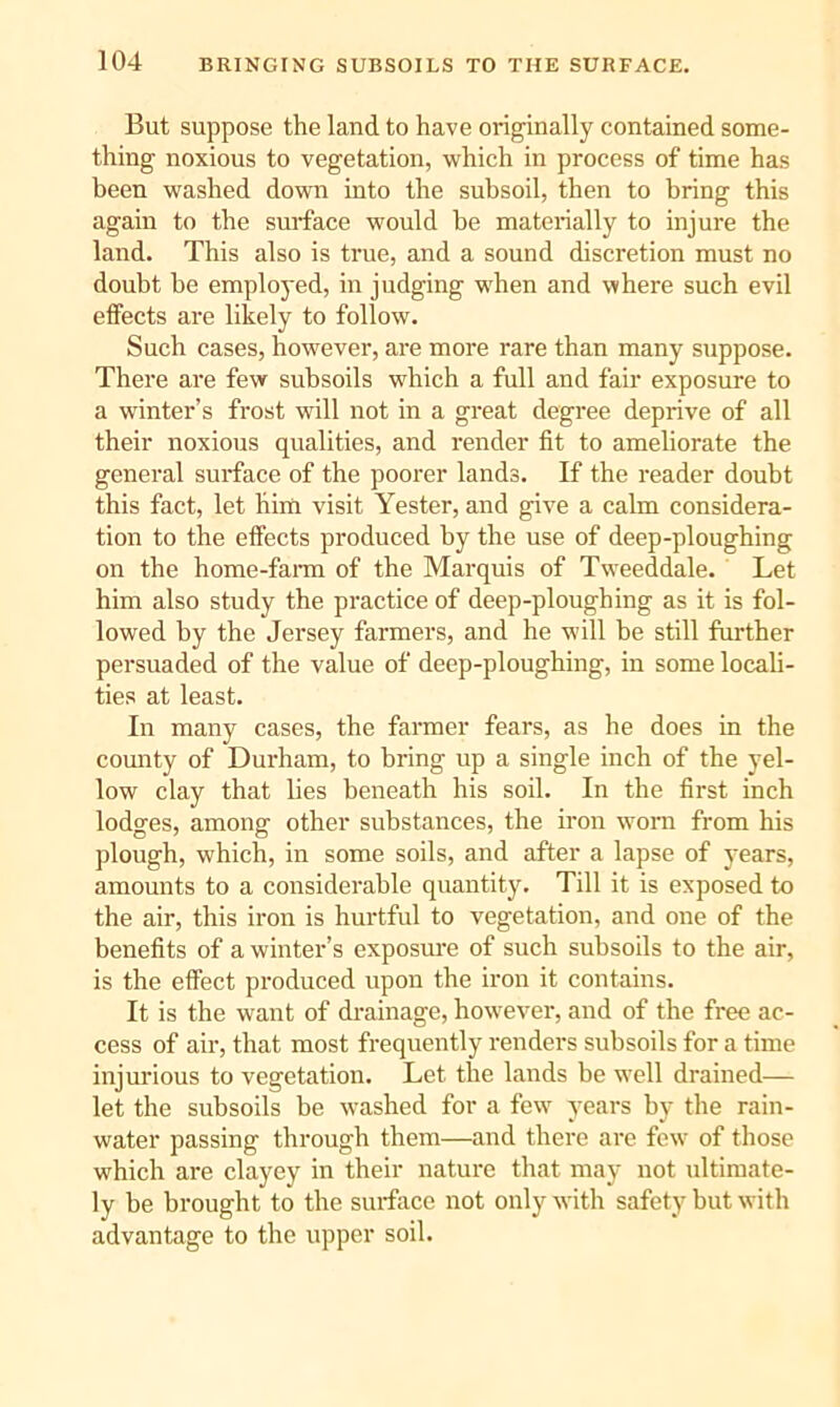But suppose the land to have originally contained some- thing noxious to vegetation, which in process of time has been washed down into the subsoil, then to bring this again to the surface would be materially to injure the land. This also is true, and a sound discretion must no doubt be emploj'ed, in judging when and where such evil elfects are likely to follow. Such cases, how^ever, are more rare than many suppose. There are few subsoils which a full and fair exposure to a winter’s frost will not in a great degree deprive of all their noxious qualities, and render fit to ameliorate the general surface of the poorer lands. If the reader doubt this fact, let him visit Tester, and give a calm considera- tion to the effects produced by the use of deep-ploughing on the home-faian of the Marquis of Tweeddale. Let him also study the practice of deep-ploughing as it is fol- lowed by the Jersey farmers, and he will be still further persuaded of the value of deep-ploughing, in some locali- ties at least. In many cases, the fanner fears, as he does in the county of Durham, to bring up a single inch of the yel- low clay that lies beneath his soil. In the first inch lodges, among other substances, the iron worn from his plough, which, in some soils, and after a lapse of j'ears, amounts to a considerable quantity. Till it is exposed to the air, this iron is hurtful to vegetation, and one of the benefits of a winter’s exposure of such subsoils to the air, is the effect produced upon the iron it contains. It is the want of di-ainage, however, and of the free ac- cess of air, that most frequently renders subsoils for a time injurious to vegetation. Let the lands be well drained— let the subsoils be washed for a few years by the rain- water passing through them—and there are few of those which are clayey in their nature that may not ultimate- ly be brought to the surface not only with safety but with advantage to the upper soil.