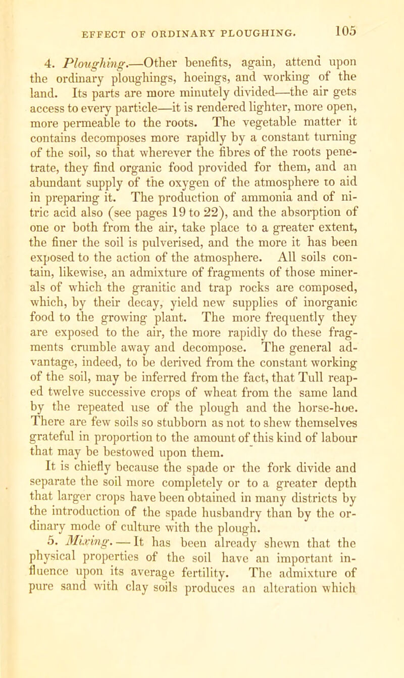 4. Ploughing.—Other benefits, again, attend upon the ordinary ploughings, hoeings, and working of the land. Its parts are more minutely divided—the air gets access to eveiy particle—it is rendered lighter, more open, more permeable to the roots. The vegetable matter it contains decomposes more rapidly by a constant turning of the soil, so that wherever the fibres of the roots pene- trate, they find organic food provided for them, and an abmidant supply of the oxygen of the atmosphere to aid in preparing it. The production of ammonia and of ni- tric acid also (see pages 19 to 22), and the absorption of one or both from the air, take place to a greater extent, the finer the soil is pulverised, and the more it has been exposed to the action of the atmosphere. All soils con- tain, likewise, an admixture of fragments of those miner- als of which the granitic and trap rocks are composed, which, by their decay, yield new supplies of inorganic food to the growing plant. The more frequently they are exposed to the air, the more rapidly do these frag- ments crumble away and decompose. The general ad- vantage, indeed, to be derived from the constant working of the soil, may be inferred from the fact, that Tull reap- ed twelve successive crops of wheat from the same land by the repeated use of the plough and the horse-hoe. There are few soils so stubborn as not to shew themselves grateful in proportion to the amount of this kind of labour that may be bestowed upon them. It is chiefly because the spade or the fork divide and separate the soil more completely or to a greater depth that larger crops have been obtained in many districts by the introduction of the spade husbandry than by the or- dinary mode of culture with the plough. 5. Mixing. — It has been already shewn that the physical properties of the soil have an important in- fluence upon its average fertility. The admixture of pure sand with clay soils produces an alteration which