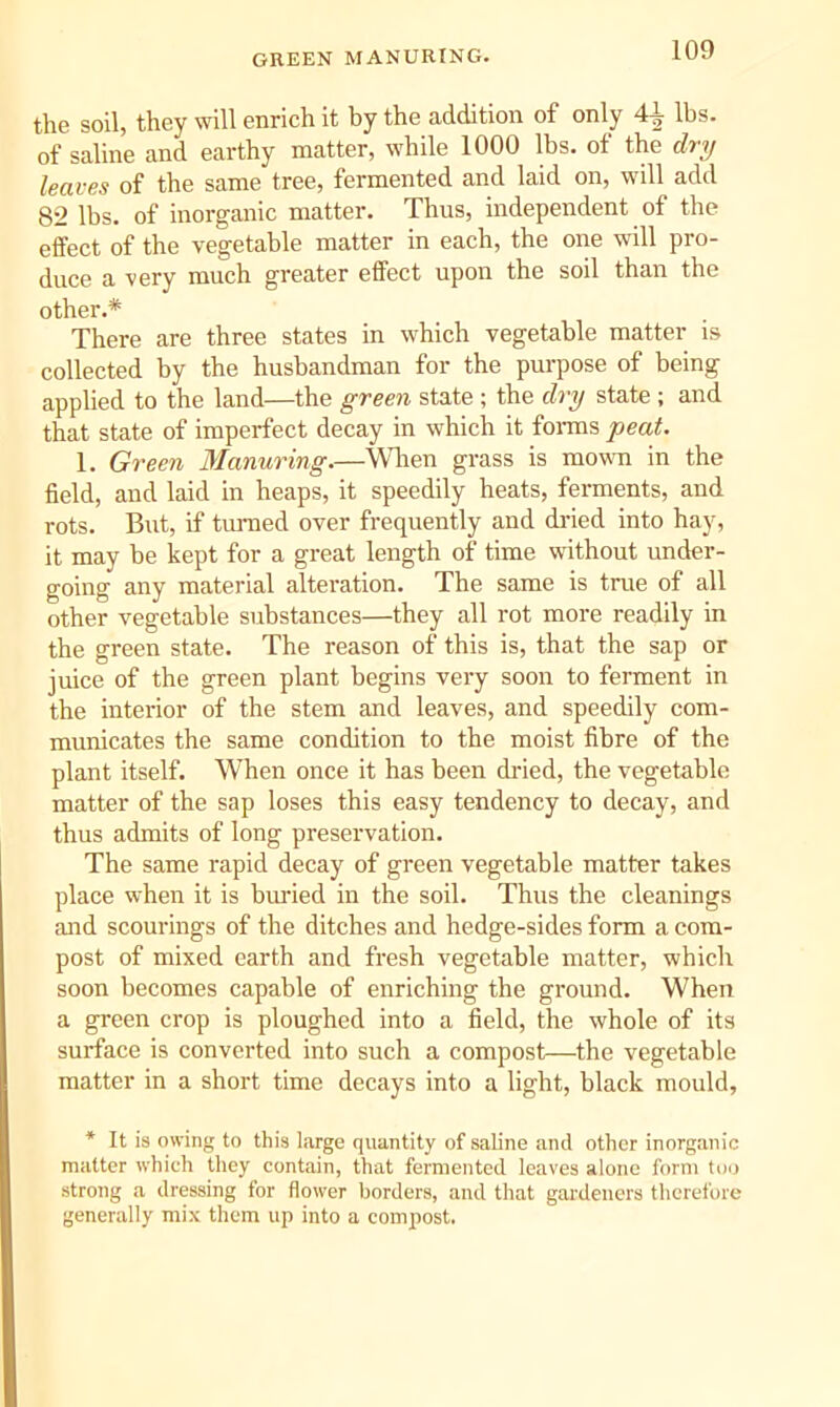 GREEN MANURING. the soil, they will enrich it by the addition of only 4^ lbs. of saline and earthy matter, while 1000 lbs. of the dry leaves of the same tree, fermented and laid on, will add 82 lbs. of inorganic matter. Thus, independent of the effect of the vegetable matter in each, the one will pro- duce a very much greater effect upon the soil than the other.* There are three states in which vegetable matter is collected by the husbandman for the purpose of being applied to the land—the green state ; the dry state ; and that state of imperfect decay in which it foi-ms peat. 1. Green Manuring.—When grass is mown in the field, and laid in heaps, it speedily heats, ferments, and rots. But, if turned over frequently and di'ied into hay, it may he kept for a great length of time without under- going any material alteration. The same is true of all other vegetable substances—they all rot more readily in the green state. The reason of this is, that the sap or juice of the green plant begins very soon to ferment in the interior of the stem and leaves, and speedily com- municates the same condition to the moist fibre of the plant itself. When once it has been dried, the vegetable matter of the sap loses this easy tendency to decay, and thus admits of long preservation. The same rapid decay of green vegetable matter takes place when it is buried in the soil. Thus the cleanings and scourings of the ditches and hedge-sides form a com- post of mixed earth and fresh vegetable matter, which soon becomes capable of enriching the ground. When a green crop is ploughed into a field, the whole of its surface is converted into such a compost—the vegetable matter in a short time decays into a light, black mould, * It is owing to this large quantity of saline and other inorganic matter which they contain, that fermented leaves alone form too strong a dressing for flower borders, and that gardeners therefore generally mix them up into a compost.