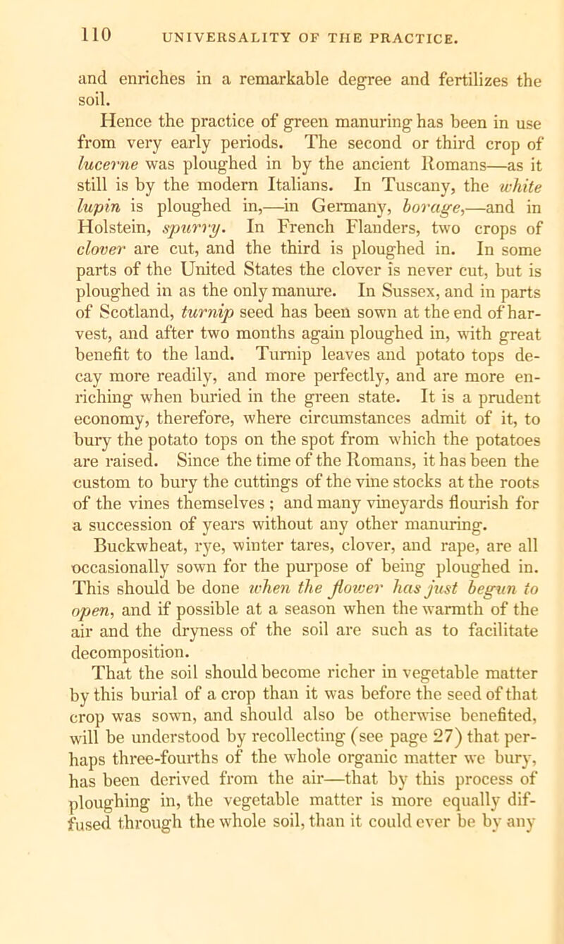 UNIVERSALITY OF THE PRACTICE. and enriches in a remarkable degree and fertilizes the soil. Hence the practice of green manuring has been in use from very early periods. The second or third crop of lucerne was ploughed in by the ancient Romans—as it still is by the modern Italians. In Tuscany, the white lupin is ploughed in,—in Gemany, borage,—and in Holstein, spurry. In French Flanders, two crops of clover are cut, and the third is ploughed in. In some parts of the United States the clover is never cut, but is ploughed in as the only manm*e. In Sussex, and in parts of Scotland, turnip seed has been sown at the end of har- vest, and after two months again ploughed in, with great benefit to the land. Turnip leaves and potato tops de- cay more readily, and more perfectly, and are more en- riching when buried in the green state. It is a prudent economy, therefore, where circumstances admit of it, to bury the potato tops on the spot from which the potatoes are raised. Since the time of the Romans, it has been the custom to bury the cuttings of the vine stocks at the roots of the vines themselves ; and many vineyards fiourish for a succession of years without any other manuring. Buckwheat, rye, winter tares, clover, and rape, are all occasionally sown for the purpose of being ploughed in. This should be done when the Jlovjer has just begun to open, and if possible at a season when the warmth of the air and the dryness of the soil are such as to facilitate decomposition. That the soil should become richer in vegetable matter by this burial of a crop than it was before the seed of that crop was sown, and should also be otherwise benefited, will be understood by recollecting (see page 27) that per- haps three-fourths of the wdiole organic matter we bury, has been derived from the air—that by this process of ploughing in, the vegetable matter is more equally dif- fused through the whole soil, than it could ever be by any