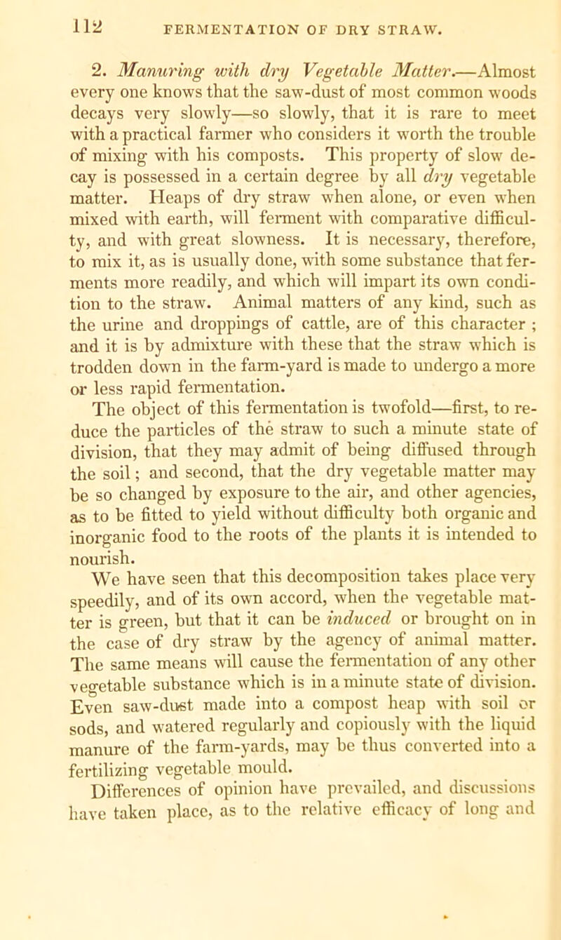 FERMENTATION OF DRY STRAW. 2. Manuring with dry Vegetable Matter.—Almost every one knows that the saw-dust of most common woods decays very slowly—so slowly, that it is rare to meet with a practical farmer who considers it worth the trouble of mixing with his composts. This property of slow de- cay is possessed in a certain degree by all dry vegetable matter. Heaps of dry straw when alone, or even when mixed with earth, will ferment with comparative difficul- ty, and with great slowness. It is necessary, therefore, to mix it, as is usually done, with some substance that fer- ments more readily, and which will impart its own condi- tion to the straw. Animal matters of any kind, such as the urine and droppings of cattle, are of this character ; and it is by admixture with these that the straw which is trodden down in the farm-yard is made to midergo a more or less rapid feraientation. The object of this fermentation is twofold—first, to re- duce the particles of the straw to such a minute state of division, that they may admit of being difliised through the soil; and second, that the dry vegetable matter may- be so changed by exposure to the air, and other agencies, as to be fitted to yield without difficulty both organic and inorganic food to the roots of the plants it is intended to nourish. We have seen that this decomposition takes place very speedily, and of its own accord, when the vegetable mat- ter is green, but that it can be induced or brought on in the case of dry straw by the agency of animal matter. The same means will cause the fennentatiou of any other veo-etable substance which is in a minute state of division. Even saw-dust made into a compost heap with soil or sods, and watered regularly and copiously with the liquid manure of the farm-yards, may be thus converted into a fertilizing vegetable mould. Differences of opinion have prevailed, and discussions have taken place, as to the relative efficacy of long and