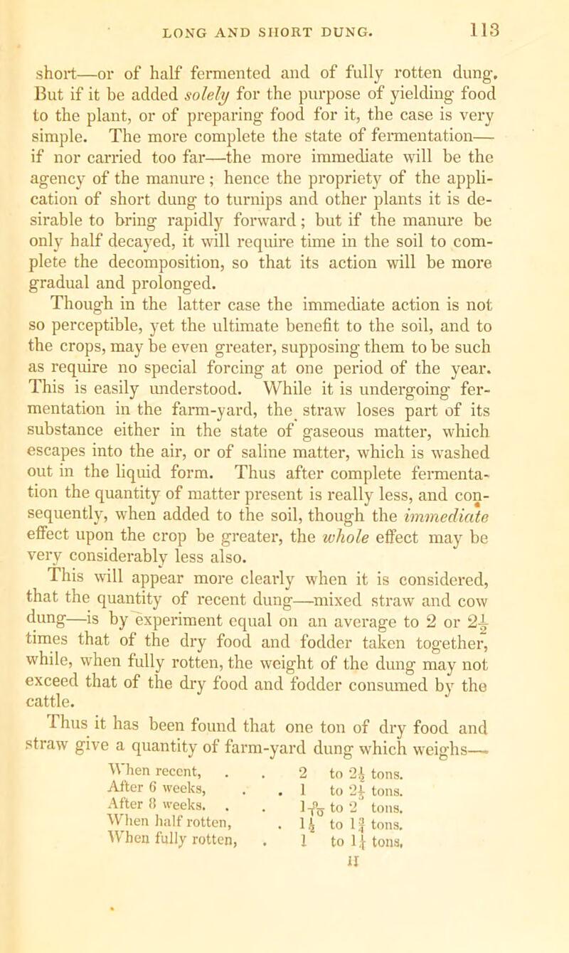 short—oi' of half fermented and of fully rotten dung. But if it be added solely for the purpose of yielding food to the plant, or of preparing food for it, the case is very simple. The more complete the state of feraientation— if nor carried too far—the more immediate will be the agency of the manure ; hence the propriety of the appli- cation of short dung to turnips and other plants it is de- sirable to bring rapidly forward; but if the manure be only half decayed, it will require time in the soil to com- plete the decomposition, so that its action will be more gradual and prolonged. Though in the latter case the immediate action is not so perceptible, yet the ultimate benefit to the soil, and to the crops, may be even greater, supposing them to be such as require no special forcing at one period of the year. This is easily understood. While it is undergoing fer- mentation in the fann-yard, the_ straw loses part of its substance either in the state of gaseous matter, which escapes into the air, or of saline matter, which is washed out in the liquid form. Thus after complete fermenta- tion the quantity of matter present is really less, and con- sequently, when added to the soil, though the immediate effect upon the crop be greater, the whole effect may be very considerably less also. This will appear more cleaidy when it is considered, that the quantity of recent dung—mixed straw and cow dung—is by experiment equal on an average to 2 or 2^ times that of the dry food and fodder taken together, while, when fully rotten, the weight of the dung may not exceed that of the dry food and fodder consumed by the cattle. Thus it has been found that one ton of dry food and straw give a quantity of farm-yard dung which weighs—. When recent, . . 2 to 24 tons. After 6 weeks, . . 1 to 2r tons. After !! weeks. . . to 2'* tons. When half rotten, . 14 to tons. When fully rotten, . 1 to tons,
