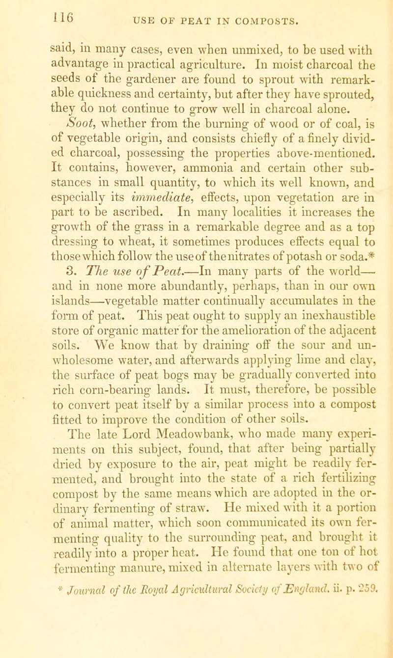USE OF PEAT IN COMPOSTS. said, in many cases, even when unmixed, to be used with advantage in practical agriculture. In moist charcoal the seeds of the gardener are found to sprout with remark- able quickness and certainty, but after they have sprouted, they do not continue to grow well in charcoal alone. Soot, whether from the burning of wood or of coal, is of vegetable origin, and consists chiefly of a finely divid- ed charcoal, possessing the properties above-mentioned. It contains, however, ammonia and certain other sub- stances in small quantity, to which its well known, and especially its immediate, effects, upon vegetation are in part to be ascribed. In many localities it increases the growth of the grass in a remarkable degree and as a top dressing to wheat, it sometimes produces effects equal to those which follow the use of the nitrates of potash or soda.* 3. The use of Peat.—In many parts of the world— and in none more abundantly, perhaps, than in our own islands—vegetable matter continually accumulates in the form of peat. This peat ought to supply an inexhaustible store of organic matter for the amelioration of the adjacent soils. We know that by draining off the sour and im- wholesome water, and afterwards applying lime and clay, the smrface of peat bogs may be gradually converted into rich corn-bearing lands. It must, therefore, be possible to convert peat itself by a similar process into a compost fitted to improve the condition of other soils. The late Lord Meadowbank, who made many experi- ments on this subject, found, that after being partially dried by exposure to the air, peat might be readily fer- mented, and brought into the state of a rich fertilizing compost by the same means which are adopted in the or- dinary fermenting of straw. He mixed with it a portion of animal matter, which soon communicated its own fer- menting quality to the surrounding peat, and brought it readily into a proper heat. He found that one ton of hot fermenting manure, mixed in alternate layers with two of * Joximcd of the Royal Agricultural Society of England, ii. p. ‘259,