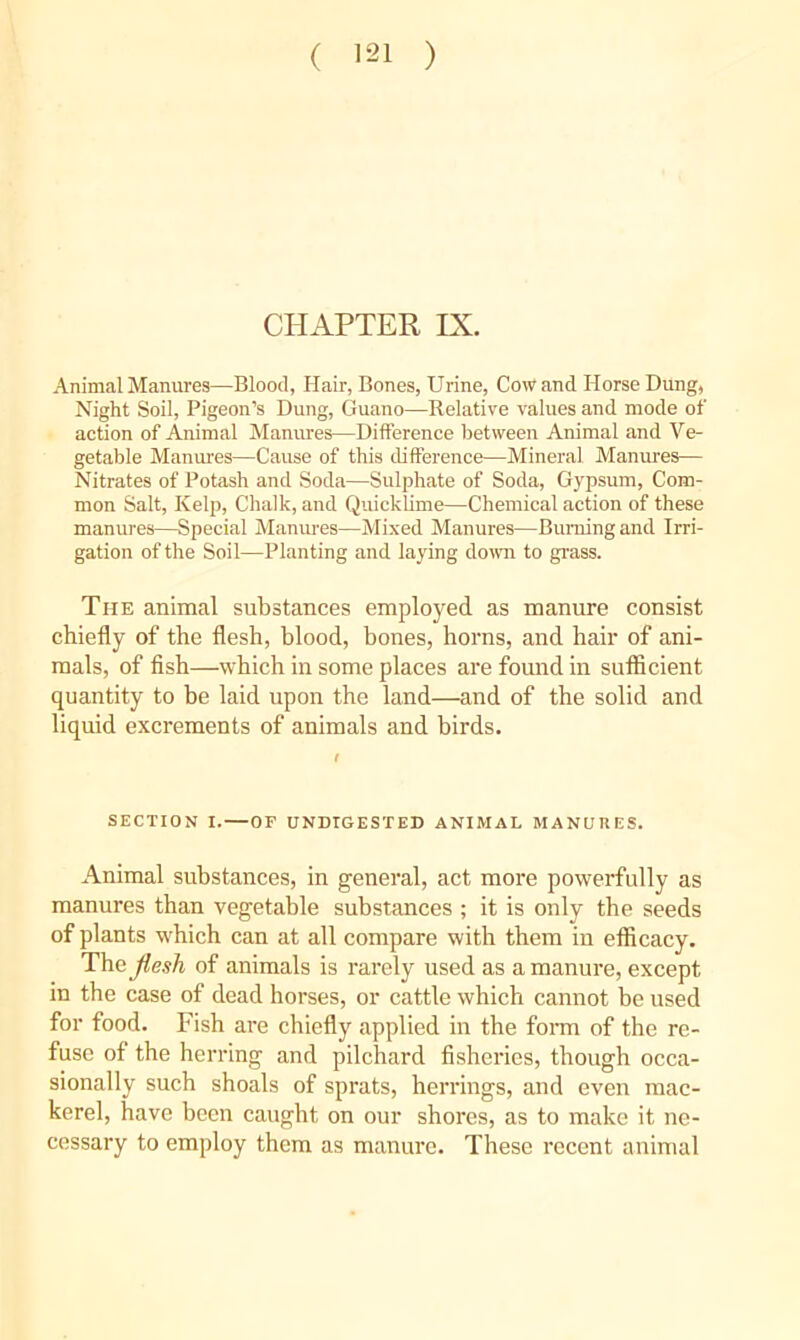CHAPTER IX. Animal Manures—Blood, Hair, Bones, Urine, Cowand Horse Dung, Night Soil, Pigeon’s Dung, Guano—Relative values and mode of action of Animal Manures—Difference between Animal and Ve- getable Manures—Cause of this difference—Mineral Manures— Nitrates of Potash and Soda—Sulphate of Soda, Gypsum, Com- mon Salt, Kelp, Chalk, and Quicklime—Chemical action of these manures—Special Manures—Mixed Manures—Burning and Irri- gation of the Soil—Planting and laying doivn to grass. The animal substances employed as manure consist chiefly of the flesh, blood, bones, horns, and hair of ani- mals, of fish—which in some places are found in sufficient quantity to be laid upon the land—and of the solid and liquid excrements of animals and birds. SECTION I. — OF UNDIGESTED ANIMAL MANURES. Animal substances, in general, act more powerfully as manures than vegetable substances ; it is only the seeds of plants which can at all compare with them in efficacy. The flesh of animals is rarely used as a manure, except in the case of dead horses, or cattle which cannot be used for food. Fish are chiefly applied in the fom of the re- fuse of the herring and pilchard fisheries, though occa- sionally such shoals of sprats, herrings, and even mac- kerel, have been caugbt on our shores, as to make it ne- cessary to employ them as manure. These recent animal