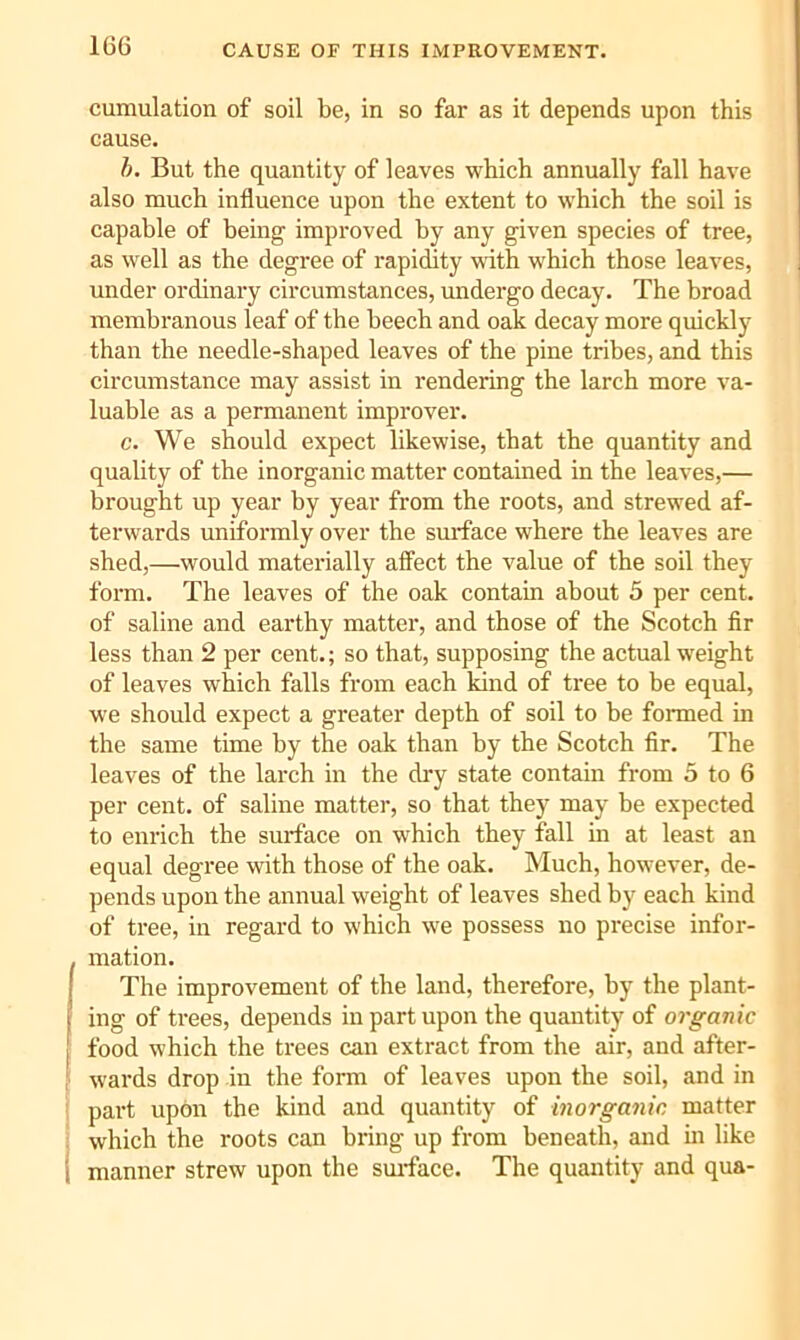 CAUSE OF THIS IMPROVEMENT. cumulation of soil be, in so far as it depends upon this cause. h. But the quantity of leaves which annually fall have also much influence upon the extent to which the soil is capable of being improved by any given species of tree, as well as the degree of rapidity with which those leaves, under ordinary circumstances, imdergo decay. The broad membranous leaf of the beech and oak decay more quickly than the needle-shaped leaves of the pine tribes, and this circumstance may assist in rendering the larch more va- luable as a permanent improver. c. We should expect likewise, that the quantity and quality of the inorganic matter contained in the leaves,— brought up year by year from the roots, and strewed af- terwards uniformly over the surface where the leaves are shed,—would materially affect the value of the soil they form. The leaves of the oak contain about 5 per cent, of saline and earthy matter, and those of the Scotch fir less than 2 per cent.; so that, supposing the actual weight of leaves which falls from each kind of tree to be equal, we should expect a greater depth of soil to be formed in the same time by the oak than by the Scotch fir. The leaves of the larch in the di'y state contain from 5 to 6 per cent, of saline matter, so that they may be expected to enrich the surface on which they fall in at least an equal degree with those of the oak. Much, however, de- pends upon the annual weight of leaves shed by each kind of tree, in regard to which we possess no precise infor- mation. The improvement of the land, therefore, by the plant- ing of trees, depends inpartnpon the quantity of organic food which the trees can extract from the air, and after- wards drop in the form of leaves npon the soil, and in part upon the kind and quantity of inorganic, matter which the roots can bring up from beneath, and m like manner strew upon the smface. The quantity and qua-