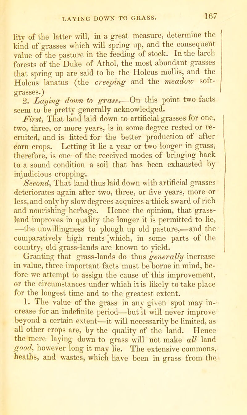 LAYING DOWN TO GRASS. lity of the latter will, in a great measure, determine the kind of grasses which will spring up, and the consequent value of the pasture in the feeding of stock. In the larch forests of the Duke of Athol, the most abundant grasses that spring up are said to be the Holcus mollis, and the Holcus lanatus (the creeping and the meadow soft- grasses.) 2. Laying down to grass.—On this point two facts seem to be pretty generally acknowledged. First, That land laid down to artificial grasses for one, two, three, or more years, is in some degree rested or re- cruited, and is fitted for the better production of after com crops. Letting it lie a year or two longer in grass, therefore, is one of the received modes of bringing back to a sound condition a soil that has been exhausted by injudicious cropping. Second, That land thus laid down with artificial grasses deteriorates again after two, three, or five years, more or less, and only by slow degrees acquires a thick sward of rich and nourishing herbage. Hence the opinion, that grass- land improves in quality the longer it is permitted to lie, —the unwillingness to plough up old pasture,—and the comparatively high rents ‘which, in some parts of the country, old grass-lands are known to yield. Granting that grass-lands do thus generally increase in value, three important facts must be borne in mind, be- fore we attempt to assign the cause of this improvement, or the circumstances under which it is likely to take place for the longest time and to the greatest extent. 1. The value of the grass in any given spot may in- crease for an indefinite period—but it will never improve beyond a certain extent—it will necessarily be limited, as all other crops are, by the quality of the land. Hence the mere laying down to grass will not make all land good, however long it may lie. The extensive commons, heaths, and wastes, which have been in grass from the