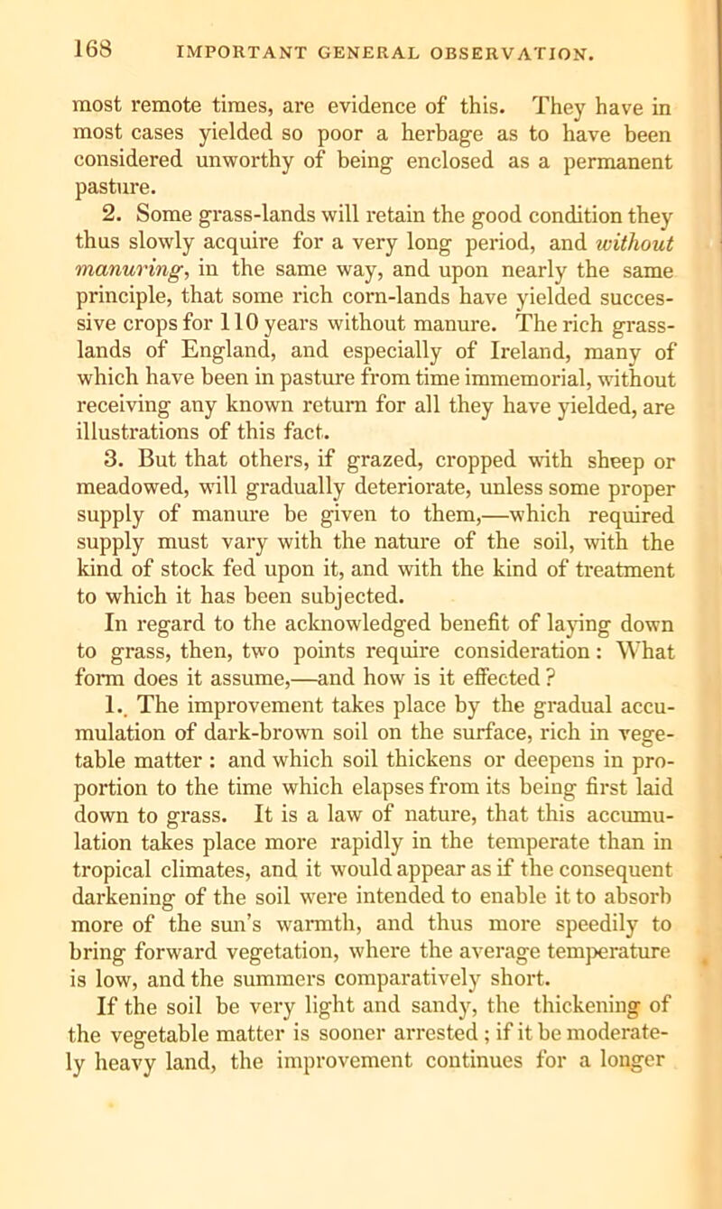 IMPORTANT GENERAL OBSERVATION. most remote times, are evidence of this. They have in most cases yielded so poor a herbage as to have been considered unworthy of being enclosed as a permanent pasture. 2. Some grass-lands will retain the good condition they thus slowly acquire for a very long period, and without manuring, in the same way, and upon nearly the same principle, that some rich corn-lands have yielded succes- sive crops for 110 years without manure. The rich grass- lands of England, and especially of Ireland, many of which have been in pasture from time immemorial, without receiving any known return for all they have yielded, are illustrations of this fact. 3. But that others, if grazed, cropped with sheep or meadowed, will gradually deteriorate, unless some proper supply of manure be given to them,—which required supply must vary with the nature of the soil, with the kind of stock fed upon it, and with the kind of treatment to which it has been subjected. In regard to the acknowledged benefit of lajing down to grass, then, two points require consideration: What form does it assume,—and how is it effected ? L. The improvement takes place by the gradual accu- mulation of dark-brown soil on the surface, rich in vege- table matter : and which soil thickens or deepens in pro- portion to the time which elapses from its being first laid down to grass. It is a law of nature, that this accumu- lation takes place more rapidly in the temperate than in tropical climates, and it would appear as if the consequent darkening of the soil were intended to enable it to absorb more of the smi’s warmth, and thus more speedily to bring forward vegetation, where the average temperature is low, and the summers comparatively short. If the soil be very light and sandy, the thickening of the vegetable matter is sooner arrested ; if it he moderate- ly heavy land, the improvement continues for a longer