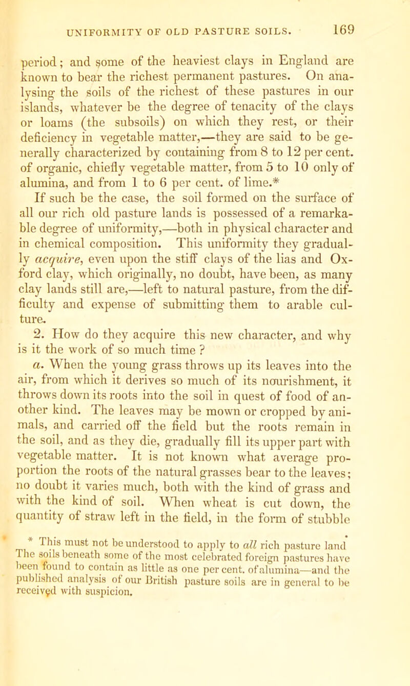 UNIFORMITY OF OLD PASTURE SOILS. period; and §ome of the heaviest clays in England are known to bear the richest permanent pastures. On ana- lysing the soils of the richest of these pastures in our islands, whatever be the degree of tenacity of the clays or loams (the subsoils) on which they rest, or their deficiency in vegetable matter,—they are said to be ge- nerally characterized by containing from 8 to 12 per cent, of organic, chiefly vegetable matter, from 5 to 10 only of alumina, and from 1 to 6 per cent, of lime.* If such be the case, the soil formed on the surface of all om’ rich old pasture lands is possessed of a remarka- ble degree of uniformity,—both in physical character and in chemical composition. This uniformity they gradual- ly acquire, even upon the stiff clays of the lias and Ox- ford clay, which originally, no doubt, have been, as many clay lands still are,—left to natm’al pasture, from the dif- ficulty and expense of submitting them to arable cul- ture. 2. How do they acquire this new character, and why is it the work of so much time ? a. When the young grass throws up its leaves into the air, from which it derives so much of its nourishment, it throws down its roots into the soil in quest of food of an- other kind. The leaves may be mown or cropped by ani- mals, and carried off the field but the roots I’emain in the soil, and as they die, gradually fill its upper part with vegetable matter. It is not known what average pro- portion the roots of the natural grasses bear to the leaves; no doubt it varies much, both with the kind of grass and with the kind of soil. When wheat is cut down, the quantity of straw left in the field, in the foiui of stubble * This must not be understood to apply to all rich pasture land The soils beneath some of the most celebrated foreign pastures have been found to contain as little as one percent, of alumina—and the published mialysis of our British pasture soils arc in general to lie received with suspicion.