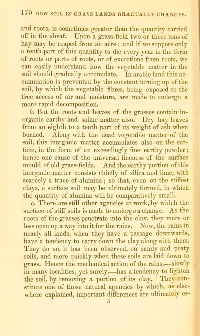 and roots, is sometimes greater than the quantity carried off in the sheaf. Upon a grass-field two or three tons of hay may be reaped from an acre ; and if we suppose only a tenth part of this quantity to die every year in the form of roots or parts of roots, or of excretions from roots, we can easily understand how the vegetable matter in the soil should gradually accumulate. In arable land this ac- cumulation is prevented by the constant turning up of the soil, by which the vegetable fibres, being exposed to the free access of air and moisture, are made to undergo a more rapid decomposition. b. But the roots and leaves of the grasses contain in- organic earthy and saline matter also. Dry hay leaves from an eighth to a tenth part of its weight of ash when burned. Along with the dead vegetable matter of the soil, this inorganic matter accumulates also on the sur- face, in the form of an exceedingly fine earthy powder; hence one cause of the universal fineness of the surface mould of old grass-fields. And the earthy portion of this inorganic matter consists chiefly of silica and lime, with scarcely a trace of alumina; so that, even on the stiffest clays, a surface soil may be ultimately formed, in which the quantity of alumina will be comparatively small. c. There are still other agencies at work, by which the surface of stiff soils is made to undergo a change. As the roots of the grasses penetrate into the clay, they more or less open up a way into it for the rains. Now, the rains in nearly all lands, when they have a passage downwards, have a tendency to carry down the clay along with them. They do so, it has been observed, on sandy and peaty soils, and more quickly when these soils are laid down to grass. Hence the mechanical action of the rains,—slowly in many localities, yet surely,—has a tendency to lighten the soil, by removing a portion of its clay. They con- stitute one of those natural agencies by which, as else- where explained, important differences are ultimately es- 3