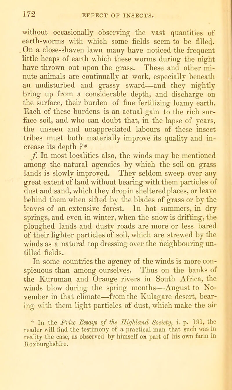 EFFECT OF INSECTS. without occasionally observing the vast quantities of earth-worms with which some fields seem to be filled. On a close-shaven lawn many have noticed the frequent little heaps of earth which these worms during the night have thrown out upon the grass. These and other mi- nute animals are continually at work, especially beneath an undisturbed and grassy sward—and they nightly bring up from a considerable depth, and discharge on the smTace, their burden of fine fertilizing loamy earth. Each of these burdens is an actual gain to the rich sur- face soil, and who can doubt that, in the lapse of years, the unseen and unappreciated labours of these insect tribes must both materially improve its quality and in- crease its depth ?* f. In most localities also, the winds may be mentioned among the natural agencies by which the soil on grass lands is slowly improved. They seldom sweep over any great extent of land without bearing with them particles of dust and sand, which they drop in sheltered places, or leave behind them when sifted by the blades of grass or by the leaves of an extensive forest. In hot summers, in dry springs, and even in winter, when the snow is di'ifting, the ploughed lands and dusty roads are more or less bared of their lighter particles of soil, which are strewed by the winds as a natural top dressing over the neighbouring un- tilled fields. In some countries the agency of the winds is more con- spicuous than among ourselves. Thus on the banks of the Kuruman and Orange rivers in South Africa, the winds blow during the spring months—August to No- vember in that climate—from the Kulagare desert, bear- ing with them light particles of dust, which make the air * In the Prize Essays of the Ilighlaiul Society, i. p. 191, the reader \vill find the testimony of a practical man that such was in reality the case, as observed by himself on part of his own farm in Roxburghshire.