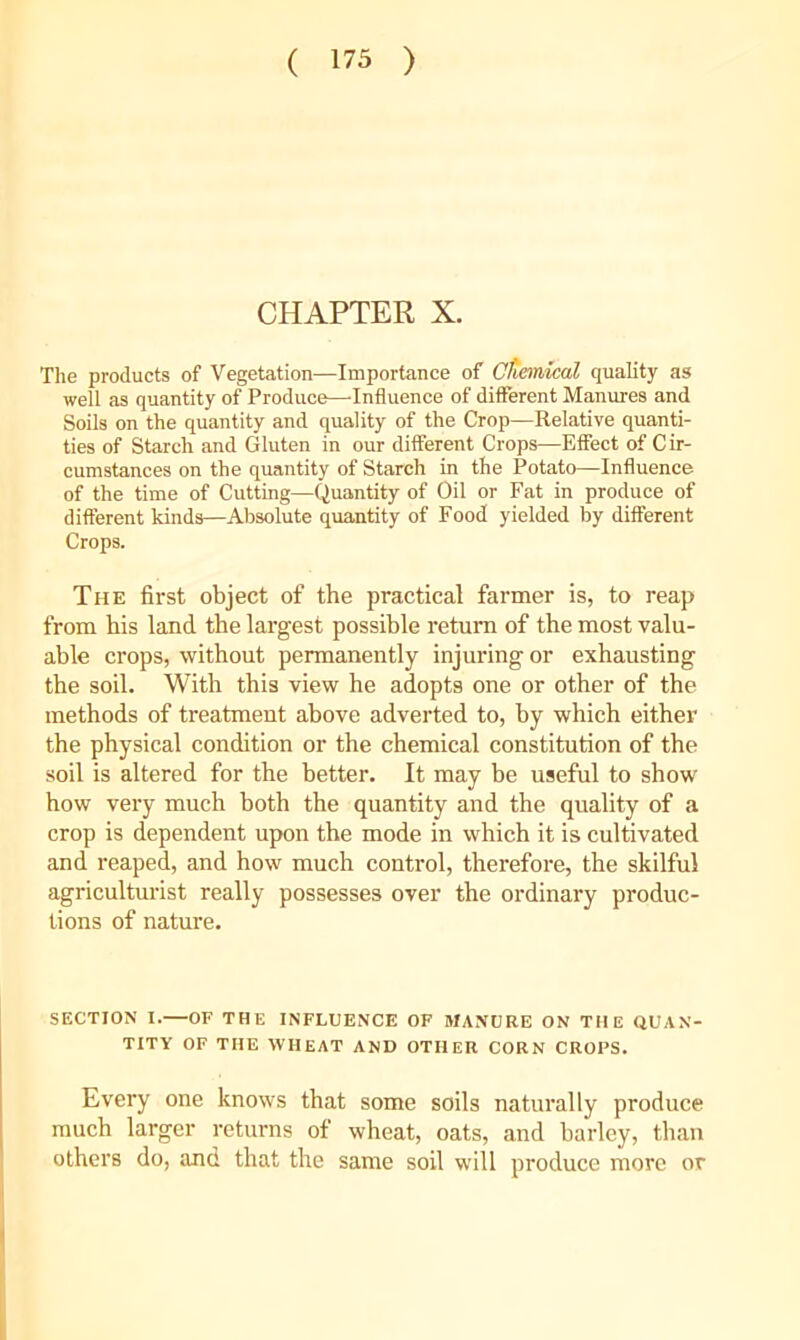 ( 173 ) CHAPTER X. The products of Vegetation—Importance of Ctiemaeal quality as well as quantity of Produce—-Influence of different Manures and Soils on the quantity and quality of the Crop—Relative quanti- ties of Starch and Gluten in our different Crops—Effect of Cir- cumstances on the quantity of Starch in the Potato—Influence of the time of Cutting—Quantity of Oil or Fat in produce of different kinds—Absolute quantity of Food yielded by different Crops. The first object of the practical farmer is, to reap from his land the largest possible return of the most valu- able crops, without permanently injuring or exhausting the soil. With this view he adopts one or other of the methods of treatment above adverted to, by which either the physical condition or the chemical constitution of the soil is altered for the better. It may be useful to show how very much both the quantity and the quality of a crop is dependent upon the mode in which it is cultivated and reaped, and how much control, therefore, the skilful agriculturist really possesses over the ordinary produc- tions of nature. SECTION I.—OF THE INFLUENCE OF MANURE ON THE QUAN- TITY OF THE WHEAT AND OTHER CORN CROPS. Every one knows that some soils naturally produce much larger returns of wheat, oats, and barley, than others do, and that the same soil will produce more or