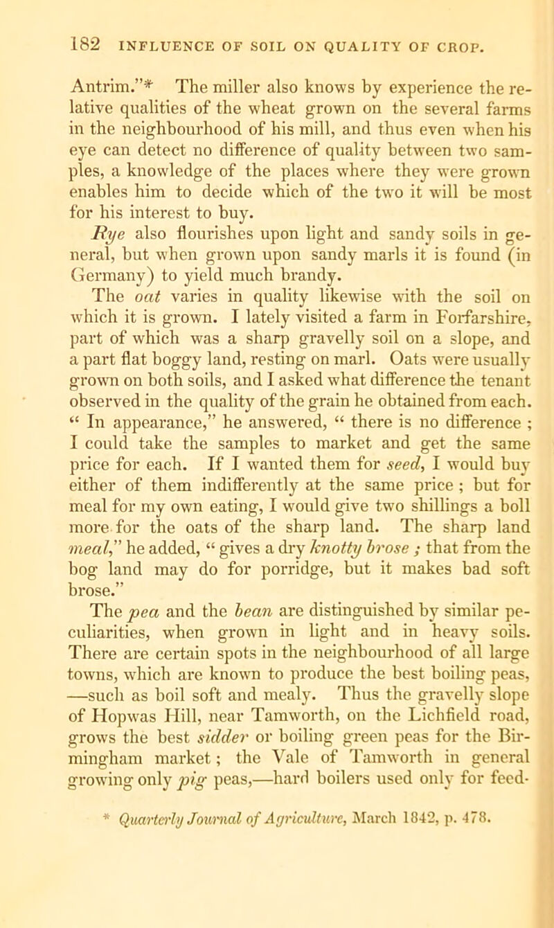 Antrim.”* The miller also knows by experience the re- lative qualities of the wheat grown on the several fai-ms in the neighbourhood of his mill, and thus even when his eye can detect no difference of quality between two sam- ples, a knowledge of the places where they w'ere grown enables him to decide which of the two it will be most for his interest to buy. Hye also flourishes upon light and sandy soils in ge- neral, but when grown upon sandy marls it is found (in Germany) to yield much brandy. The onif varies in quality likewise with the soil on which it is grown. I lately visited a farm in Forfarshire, part of which was a sharp gravelly soil on a slope, and a part flat boggy land, resting on marl. Oats were usually grovm on both soils, and I asked what difference the tenant observed in the quality of the grain he obtained from each. “ In appearance,” he answered, “ there is no difference ; I could take the samples to market and get the same price for each. If I wanted them for seed, I would buy either of them indifferently at the same price ; but for meal for my own eating, I would give two shillings a boll more for the oats of the sharp land. The sharp land meal,” he added, “ gives a diy knotty hrose ; that from the bog land may do for porridge, but it makes bad soft brose.” The pea and the hean are distinguished by similar pe- culiarities, when grown in light and in heavy soils. There are certain spots in the neighbourhood of all large towns, which are known to produce the best boiling peas, —such as boil soft and mealy. Thus the gravelly slope of Hopwas Hill, near Tamworth, on the Lichfield road, grows the best sidder or boiling green peas for the Bir- mingham market; the Vale of Tamworth in general growing only pig peas,—hard boilers used only for feed- * Quarterly Journal of Agriculture, Mivrch 1842, p. 478.