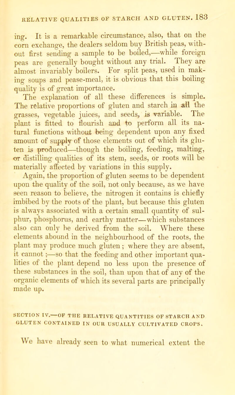ing. It is a remarkable circumstance, also, that on the corn exchange, the dealers seldom buy British peas, with- out first sending a sample to be boiled,—while foreign peas are generally bought without any trial. They are almost invariably boilers. For split peas, used in mak- ing soups and pease-meal, it is obvious that this boiling quality is of great importance. The explanation of all these differences is simple. The relative proportions of gluten and starch in all the grasses, vegetable juices, and seeds, is variable. The plant is fitted to flourish and to perfonn all its na- tural functions without being dependent upon any fixed amount of supply of those elements out of which its glu- ten is produced—though the boiling, feeding, malting, or distilling qualities of its stem, seeds, or roots will be materially affected by variations in this supply. Again, the proportion of gluten seems to be dependent upon the quality of the soil, not only because, as we have seen reason to believe, the nitrogen it contains is chiefly imbibed by the roots of the plant, but because this gluten is always associated with a certain small quantity of sul- phur, phosphorus, and earthy matter—which substances also can only be derived from the soil. Where these elements abound in the neighbourhood of the roots, the plant may produce much gluten; where they are absent, it cannot;—so that the feeding and other important qua- lities of the plant depend no less upon the presence of these substances in the soil, than upon that of any of the organic elements of which its several parts are principally made up. SECTION IV.—OF THE RELATIVE QUANTITIES OF STARCH AND GLUTEN CONTAINED IN OUR USUALLY CULTIVATED CROPS. We have already seen to what numerical extent the