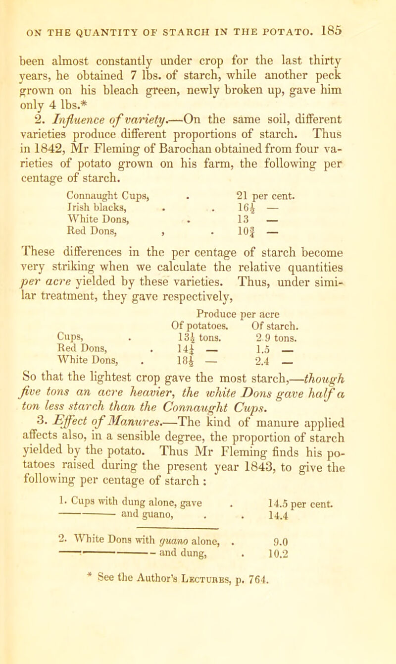 been almost constantly under crop for the last thirty years, he obtained 7 lbs. of starch, while another peck ^rown on his hleach green, newly broken up, gave him only 4 lbs.* 2. Injluence of variety.—On the same soil, different varieties produce different proportions of starch. Thus in 1842, Mr Fleming of Barochan obtained from four va- rieties of potato grown centage of starch. on his farm, the following per Connaught Cups, . 21 per cent. Irish blacks. 16i — White Dons, 13 — Red Dons, , . lOf — These differences in the per centage of starch become very striking when we calculate the relative quantities per acre yielded by these varieties. Thus, under simi- lar treatment, they gave respectively. Produce per acre Of potatoes. Of starch. Cups, 134 tons. 2 9 tons. Red Dons, White Dons, 14| — 1.5 — 184 — 2.4 — So that the lightest crop gave the most starch,—though five tons an acre heavier, the white Dons gave half a ton less starch than the Connaught Cups. 3. Effect of Manures.—The kind of manure applied affects also, in a sensible degree, the proportion of starch yielded by the potato. Thus Mr Fleming finds his po- tatoes raised during the present year 1843, to give the following per centage of starch : 1. Cups with dung alone, gave . 14.5 per cent. and guano, . . I4.4 2. White Dons with guano alone, . 9.0 ■ and dung, . 10.2 * See the Author’s Lectukbs, p. 764.