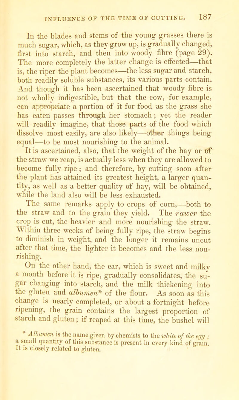 In the blades and stems of the young grasses there is much sugar, which, as they grow up, is gradually changed, first into starch, and then into woody fibre (page 29). The more completely the latter change is effected—that is, the riper the plant becomes—the less sugar and starch, both readily soluble substances, its vaidous parts contain. And though it has been ascertained that woody fibre is not wholly indigestible, but that the cow, for example, can appropriate a portion of it for food as the grass she has eaten passes through her stomach; yet the reader will readily imagine, that those parts of the food which dissolve most easily, are also likely—othei- things being equal—to be most nomdshing to the animal. It is ascertained, also, that the weight of the hay or of the straw we reap, is actually less when they are allowed to become fully ripe; and therefore, by cutting soon after the plant has attained its greatest height, a larger quan- tity, as well as a better quality of hay, will be obtained, while the land also will be less exhausted. The same remarks apply to crops of com,—both to the straw and to the grain they yield. The rawer the crop is cut, the heavier and more nourishing the straw. Within three weeks of being fully ripe, the straw begins to diminish in weight, and the longer it remains uncut after that time, the lighter it becomes and the less nou- rishing. On the other hand, the ear, which is sweet and milkj' a month before it is ripe, gradually consolidates, the su- gar changing into starch, and the milk thickening into the gluten and albumen* of the flour. As soon as this change is nearly completed, or about a foi'tnight before ri])ening, the grain contains the largest proportion of starch and gluten; if reaped at this time, the bushel will * AUmmen is the name given by chemists to tlie luliitc of the c.;/;/ ; a small quantity of this substance is present in every kind of grain. It is closely related to gluten.