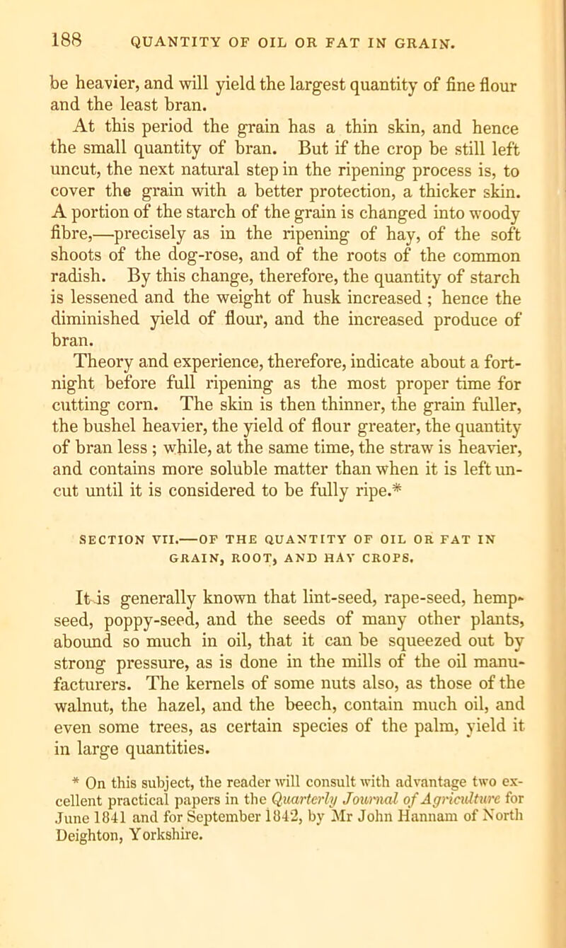 be heavier, and will yield the largest quantity of fine flour and the least bran. At this period the grain has a thin skin, and hence the small quantity of bran. But if the crop be still left uncut, the next natural step in the ripening process is, to cover the grain with a better protection, a thicker skin. A portion of the starch of the grain is changed into woody fibre,—precisely as in the ripening of hay, of the soft shoots of the dog-rose, and of the roots of the common radish. By this change, therefore, the quantity of starch is lessened and the weight of husk increased ; hence the diminished yield of flour, and the increased produce of bran. Theory and experience, therefore, indicate about a fort- night before full ripening as the most proper time for cutting corn. The skin is then thinner, the grain fuller, the bushel heavier, the yield of flour greater, the quantity of bran less ; while, at the same time, the straw is heavier, and contains more soluble matter than when it is left un- cut until it is considered to be fully ripe.* SECTION Vri. OF THE QUANTITY OF OIL OR FAT IN GRAIN, ROOT, AND HAY CROPS. Itis generally known that lint-seed, rape-seed, hemp- seed, poppy-seed, and the seeds of many other plants, abound so much in oil, that it can be squeezed out by strong pressure, as is done in the mills of the oil manu- facturers. The kernels of some nuts also, as those of the walnut, the hazel, and the beech, contain much oil, and even some trees, as certain species of the palm, yield it in large quantities. * On this subject, the reader will consult with advantage two ex- cellent practical papers in the Quarterly Journal of Agriculture for June 1841 and for September l84‘2, by Mr John Hannam of North Deighton, Yorkshire.