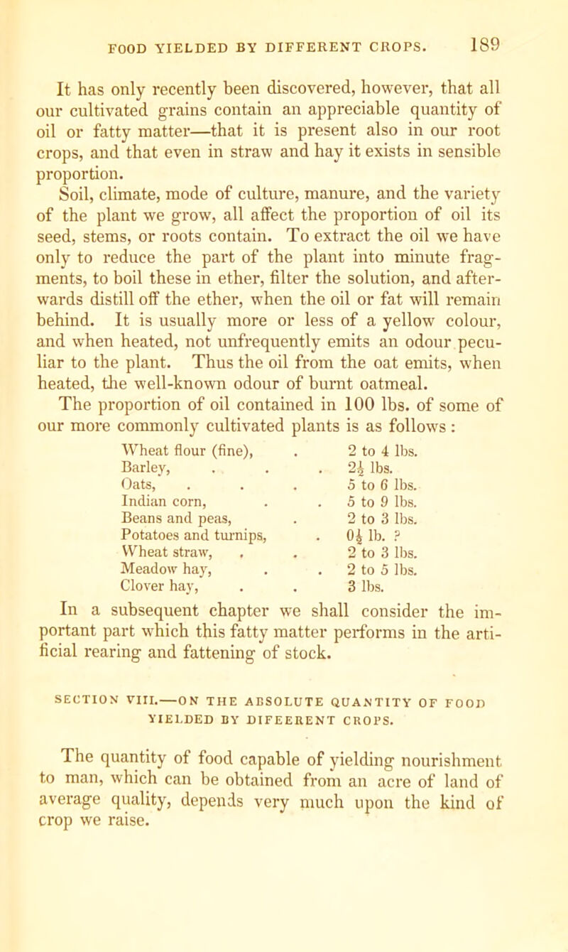 It has only recently been discovered, however, that all our cultivated grains contain an appreciable quantity of oil or fatty matter—that it is present also in our root crops, and that even in straw and hay it exists in sensible proportion. Soil, climate, mode of culture, manure, and the variety of the plant we grow, all alfect the proportion of oil its seed, stems, or roots contain. To extract the oil we have only to reduce the part of the plant into minute frag- ments, to boil these in ether, filter the solution, and after- wards distill off the ether, when the oil or fat will remain behind. It is usually more or less of a yellow colour, and when heated, not unfrequently emits an odour pecu- liar to the plant. Thus the oil from the oat emits, when heated, tlie well-known odour of burnt oatmeal. The proportion of oil contained in 100 lbs. of some of our more commonly cultivated plants is as follows: Wheat flour (fine), . 2 to 4 lbs. Barley, . lbs. Oats, . 5 to 6 lbs. Indian corn. 5 to 9 lbs. Beans and peas, 2 to 3 lbs. Potatoes and tm-nips. . 04 lb. ? Wheat straw, Meadow hay, 2 to 3 lbs. . 2 to 5 lbs. Clover hay. 3 lbs. In a subsequent chapter we shall consider the im- portant part which this fatty matter performs in the arti- ficial rearing and fattening of stock. SECTION VIII.—ON THE ABSOLUTE QUANTITY OF FOOD YIELDED BY DIFEEBENT CROPS. The quantity of food capable of yielding nourishment to man, which can be obtained from an acre of land of average quality, depends very much upon the kind of crop we raise.