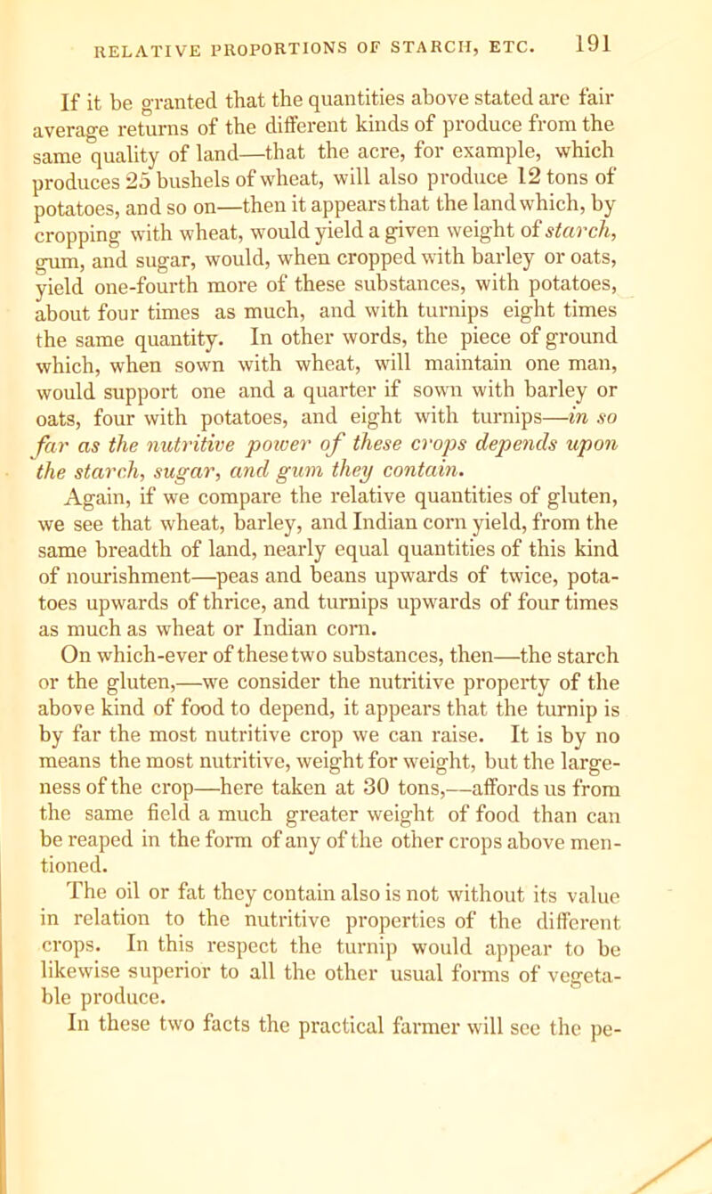 If it be granted that the quantities above stated are fail- average returns of the different kinds of produce from the same quality of land—that the acre, for example, which produces 25 bushels of wheat, will also produce 12 tons of potatoes, and so on—then it appears that the land which, by cropping with wheat, would yield a given weight of starch, gum, and sugar, would, when cropped with barley or oats, yield one-fourth more of these substances, with potatoes, about four times as much, and with turnips eight times the same quantity. In other words, the piece of ground which, when sown with wheat, will maintain one man, would support one and a quarter if sown with barley or oats, four with potatoes, and eight with turnips—in so far as the nutritive poiver of these crops depends upon the starch, sugar, and gum they contain. Again, if we compare the relative quantities of gluten, we see that wheat, barley, and Indian corn yield, from the same breadth of land, nearly equal quantities of this kind of nourishment—peas and beans upwards of twice, pota- toes upwards of thrice, and turnips upwards of four times as much as wheat or Indian corn. On which-ever of these two substances, then—the starch or the gluten,—we consider the nutritive property of the above kind of food to depend, it appears that the turnip is by far the most nutritive crop we can raise. It is by no means the most nutritive, weight for weight, but the large- ness of the crop—here taken at 30 tons,—affords us from the same field a much greater weight of food than can be reaped in the form of any of the other crops above men- tioned. The oil or fat they contain also is not without its value in relation to the nutritive properties of the different crops. In this respect the turnip would appear to be likewise superior to all the other usual forms of vegeta- ble produce. In these two facts the practical farmer will see the pe-