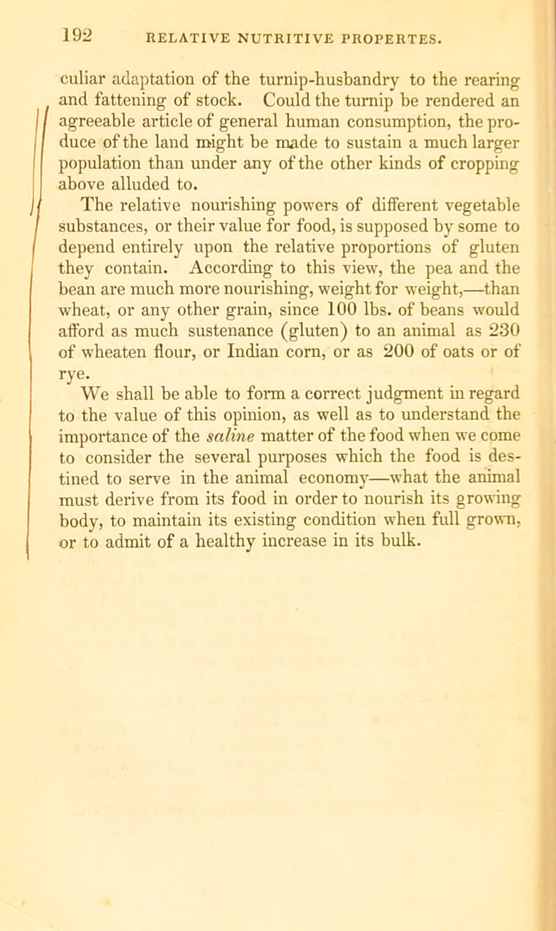 RELATIVE NUTRITIVE PROPERTES. 19:> culiar adaptation of the turnip-husbandry to the rearing and fattening of stock. Could the turnip he rendered an agreeable article of general human consumption, the pro- duce of the land might be made to sustain a much larger population than under any of the other kinds of cropping above alluded to. The relative nourishing powers of different vegetable substances, or their value for food, is supposed by some to depend entirely upon the relative proportions of gluten they contain. According to this view, the pea and the bean are much more nourishing, weight for weight,—than wheat, or any other grain, since 100 lbs. of beans would afford as much sustenance (gluten) to an animal as 230 of wheaten flour, or Indian corn, or as 200 of oats or of rye. We shall be able to foi-m a correct judgment in regard to the value of this opinion, as well as to understand the importance of the saline matter of the food when we come to consider the several purposes which the food is des- tined to serve in the animal economy—what the animal must derive from its food in order to nourish its growing body, to maintain its existing condition when full grown, or to admit of a healthy increase in its bulk.