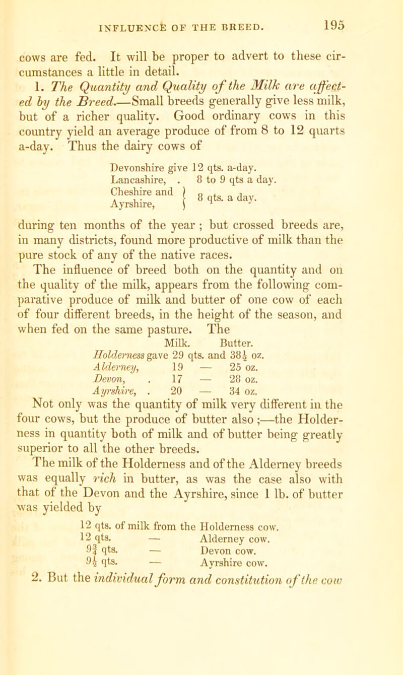 INFLUENCE OF THE BREED. cows are fed. It will be proper to advert to these cir- cumstances a little in detail. 1. The Quantity and Quality of the Milk are affect- ed by the Breed.—Small breeds generally give less milk, but of a richer quality. Good ordinary cows in this country yield an average produce of from 8 to 12 quarts a-day. Thus the dairy cows of Devonshire give 12 qts. a-day. Lancashire, . 8 to 9 qts a day. Cheshire and Ayrshire, 8 qts. a day. during ten months of the year ; but crossed breeds are, in many districts, found more productive of milk than the pure stock of any of the native races. The influence of breed both on the quantity and on the quality of the milk, appears from the following com- parative produce of milk and butter of one cow of each of four diflerent breeds, in the height of the season, and when fed on the same pasture. The Milk. Butter. Holdemess gave 29 qts. and 38A oz. Alderney, 19 — 25 oz. Demon, 17 — 28 oz. Ayrshire, . 20 — 34 oz. Not only was the quantity of milk very difFerent in the four cows, but the produce of butter also;—the Holder- ness in quantity both of milk and of butter being greatly superior to all the other breeds. The milk of the Holdemess and of the Alderney breeds was equally rich in butter, as was the case also with that of the Devon and the Ayrshire, since 1 lb. of butter was yielded by 12 qts. of milk from the Holdemess cow. 12 qts. — Alderney cow. 9f qts. — Devon cow. 9.J qts. — Ayrshire cow. 2. But the individual form and constitution of the cow