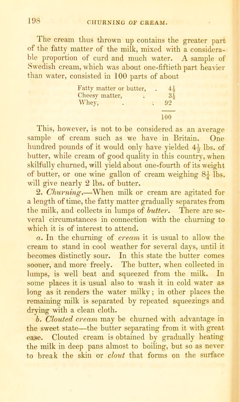 The cream thus thrown up contains the greater part of the fatty matter of the milk, mixed with a considera- ble proportion of curd and much water. A sample of Swedish cream, which was about one-fiftieth part heavier than water, consisted in 100 parts of about Fatty matter or butter, . 4| Cheesy matter, . 34 Whey, . . 92 100 This, however, is not to be considered as an average sample of cream such as we have in Britain. One hundred pounds of it would only have yielded 4^ lbs. of butter, while cream of good quality in this country, when skilfully churned, will yield about one-fourth of its weight of butter, or one wine gallon of cream weighing 8^ lbs. will give nearly 2 lbs. of butter. 2. Churning.—When milk or cream are agitated for a length of time, the fatty matter gradually separates from the milk, and collects in lumps of huttei\ There are se- veral circumstances in connection with the churning to which it is of interest to attend. a. In the churning of cream it is usual to allow the cream to stand in cool weather for several days, until it becomes distinctly sour. In this state the butter comes sooner, and more freely. The butter, when collected in lumps, is well beat and squeezed from the milk. In some places it is usual also to wash it in cold water as long as it renders the water milky; in other places the remaining milk is separated by repeated squeezings and drying with a clean cloth. h. Clouted cream may be churned with advantage in the sweet state—the butter separating from it with great ease. Clouted cream is obtained by gradually heating the milk in deep pans almost to boiling, but so as never to break the skin or clout that forms on the surface