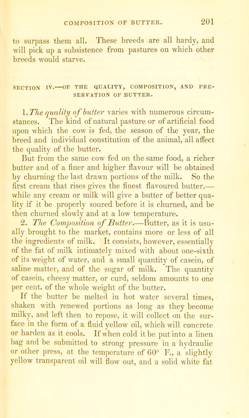 to surpass them all. These breeds are all hardy, and will pick up a subsistence from pastures on which other breeds would starve. SECTION IV.—OF THE QUALITY, COMPOSITION, AND PRE- SERVATION OF BUTTER. \.The quality of butter varies with numerous circum- stances. The kind of natural pasture or of artificial food upon which the cow is fed, the season of the year, the breed and individual constitution of the animal, all affect the quality of the butter. But from the same cow fed on the same food, a richer butter and of a finer and higher flavour will be obtained by churning the last drawn portions of the milk. So the first cream that rises gives the finest flavoured butter,— while any cream or milk will give a butter of better qua- lity if it be properly soured before it is churned, and be then churned slowly and at a low temperature. 2. The Composition of Butter.—Butter, as it is usu- ally brought to the market, contains more or less of all the ingredients of milk. It consists, however, essentially of the fat of milk intimately mixed with about one-sixth of its weight of water, and a small quantity of casein, of saline matter, and of the sugar of milk. The quantity of casein, cheesy matter, or curd, seldom amounts to one per cent, of the whole weight of the butter. If the butter be melted in hot water several times, shaken with renewed portions as long as they become milky, and left then to repose, it will collect on the sur- face in the form of a fluid yellow oil, which will concrete or harden as it cools. If when cold it be put into a linen bag and be submitted to strong pressure in a hydraulic or other press, at the temperature of 60° F., a slightly yellow transparent oil will flow out, and a solid white fat