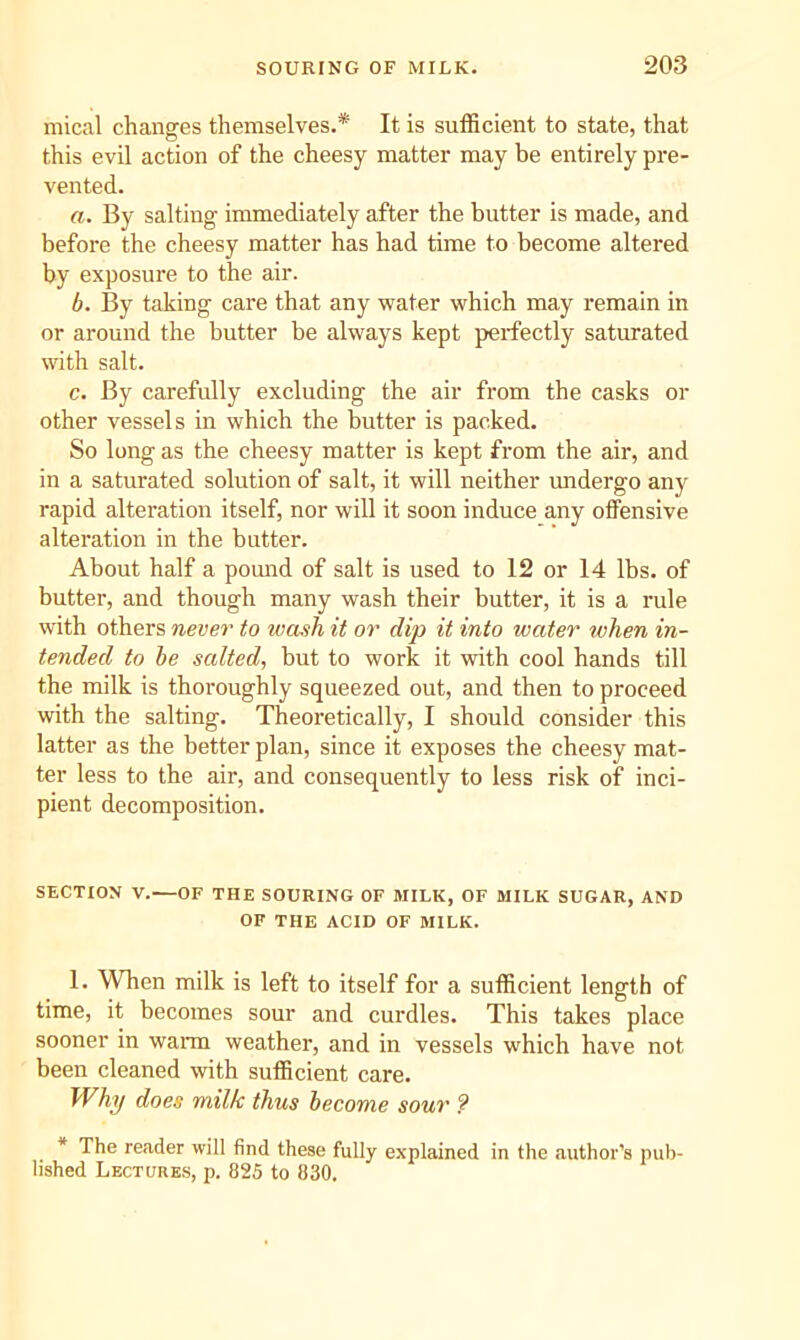 mical changes themselves.* It is sufficient to state, that this evil action of the cheesy matter may be entirely pre- vented. a. By salting immediately after the butter is made, and before the cheesy matter has had time to become altered by exposure to the air. b. By taking care that any water which may remain in or around the butter be always kept perfectly saturated with salt. c. By carefully excluding the air from the casks or other vessels in which the butter is packed. So long as the cheesy matter is kept from the air, and in a saturated solution of salt, it will neither imdergo any rapid alteration itself, nor will it soon induce any offensive alteration in the butter. About half a pomid of salt is used to 12 or 14 lbs. of butter, and though many wash their butter, it is a rule with others never to luasli it or dip it into water when in- tended to he salted, but to work it with cool hands till the milk is thoroughly squeezed out, and then to proceed with the salting. Theoretically, I should consider this latter as the better plan, since it exposes the cheesy mat- ter less to the air, and consequently to less risk of inci- pient decomposition. SECTION V.—OF THE SOURING OF MILK, OF MILK SUGAR, AND OF THE ACID OF MILK. 1. When milk is left to itself for a sufficient length of time, it becomes sour and curdles. This takes place sooner in warm weather, and in vessels which have not been cleaned with sufficient care. Why does milk thus become sour ? * The reader will find these fully explained in the author’s pub- lished Lectures, p. 825 to 830.