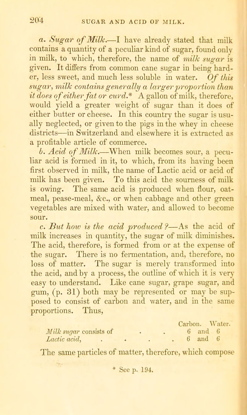 i204 SUGAR AND ACID OF MILK. a. Sugar of Milk.—I have already stated that milk contains a quantity of a pecuhar kind of sugar, found only in millt, to which, therefore, the name of milk sugar is given. It differs from common cane sugar in being hard- er, less sweet, and much less soluble in water. Of this sugar, m ilk contains generally a larger proportion than it does of either fat or curd.* A gallon of milk, therefore, would yield a greater weight of sugar than it does of either butter or cheese. In this country the sugar is usu- ally neglected, or given to the pigs in the whey in cheese districts—in Switzerland and elsewhere it is extracted as a profitable article of commerce. b. Acid of Milk.—When milk becomes sour, a pecu- liar acid is formed in it, to which, from its having been first observed in milk, the name of Lactic acid or acid of milk has been given. To this acid the sourness of milk is owing. The same acid is produced when flour, oat- meal, pease-meal, &c., or when cabbage and other green vegetables are mixed with water, and allow-ed to become sour. c. But hoiv is the acid produced ?—As the acid of milk increases in quantity, the sugar of milk diminishes. The acid, therefore, is formed from or at the expense of the sugar. There is no feraientation, and, therefore, no loss of matter. The sugar is merely transformed into the acid, and by a process, the outline of which it is very easy to understand. Like cane sugar, grape sugar, and gum, (p. 31) both may be represented or may be sup- posed to consist of carbon and water, and in the same proportions. Thus, Carbon, tt'ater. Mill sugar consists of . . 6 find 6 Lactic acid, . . . .6 and 6 The same particles of matter, therefore, which compose * See p. 194.