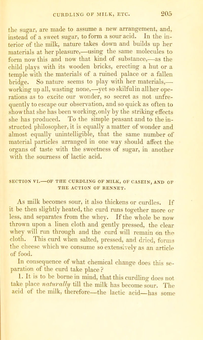 the sugar, are made to assume a new arrangement, and, instead of a sweet sugar, to form a sour acid. In the in- terior of the milk, natm-e takes down and builds up her materials at her pleasure,—using the same molecules to foi-m now this and now that kind of substance,—as the child plays with its wooden bricks, erecting a hut or a temple with the materials of a ruined palace or a fallen bridge. So nature seems to play with her materials,— working up all, wasting none,—yet so skilfulin allher ope- rations as to excite our wonder, so secret as not unfre- quently to escape our observation, and so quick as often to show that she has been working, only by the striking effects she has produced. To the simple peasant and to the in- structed philosopher, it is equally a matter of wonder and almost equally unintelligible, that the same number of material particles arranged in one way should affect the organs of taste with the sweetness of sugar, in another with the sourness of lactic acid. SECTION VI.—OF THE CURDLING OF MILK, OF CASEIN, AND OF THE ACTION OF RENNET. As milk becomes sour, it also thickens or curdles. If it be then slightly heated, the curd nms together more or less, and separates from the whey. If the whole be now thrown upon a linen cloth and gently pressed, the clear whey will run through and the curd will remain on the cloth. This curd when salted, pressed, and dried, form.s the cheese which we consume so extensively as an article of food. In consequence of what chemical change does this se- paration of the curd take place ? 1. It is to be borne in mind, that this curdling does not take place naturally till the milk has become sour. The acid of the milk, therefore—the lactic acid—has some