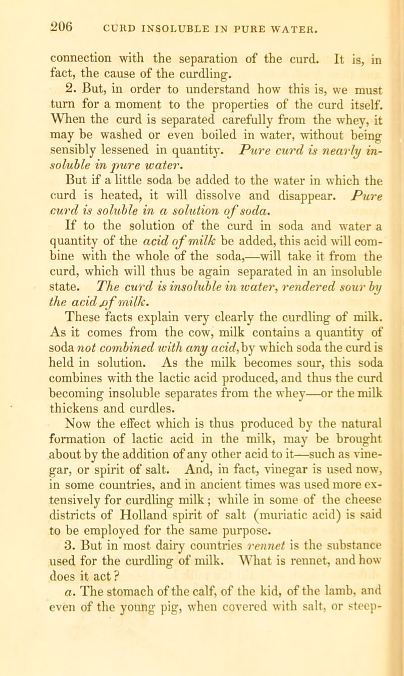 connection with the separation of the curd. It is, in fact, the cause of the curdling. 2. But, in order to understand how this is, we must turn for a moment to the properties of the curd itself. When the curd is separated carefully from the whey, it may be washed or even boiled in water, without being sensibly lessened in quantity. Pure curd is nearly in- soluble in pure water. But if a little soda be added to the water in which the curd is heated, it will dissolve and disappear. Pure curd is soluble in a solution of soda. If to the solution of the curd in soda and water a quantity of the acid of milk be added, this acid ^\^ll com- bine with the whole of the soda,—will take it from the curd, which will thus be again separated in an insoluble state. The curd is insoluble in luater, rendered sour by the acid jof milk. These facts explain very clearly the curdling of milk. As it comes from the cow, milk contains a quantity of soda not combined with any acidfy which soda the curd is held in solution. As the milk becomes sour, this soda combines with the lactic acid produced, and thus the curd becoming insoluble separates from the whey—or the milk thickens and curdles. Now the effect which is thus produced by the natural formation of lactic acid in the milk, may be brought about by the addition of any other acid to it—such as vine- gar, or spirit of salt. And, in fact, vinegar is used now, in some countries, and in ancient times was used more ex- tensively for curdling milk; wdiile in some of the cheese districts of Holland spirit of salt (muriatic acid) is said to be employed for the same purpose. 3. But in most dairy countries rennet is the substance used for the curdling of milk. What is rennet, and how does it act ? a. The stomach of the calf, of the kid, of the lamb, and even of the young pig, when covered with salt, or stec])-