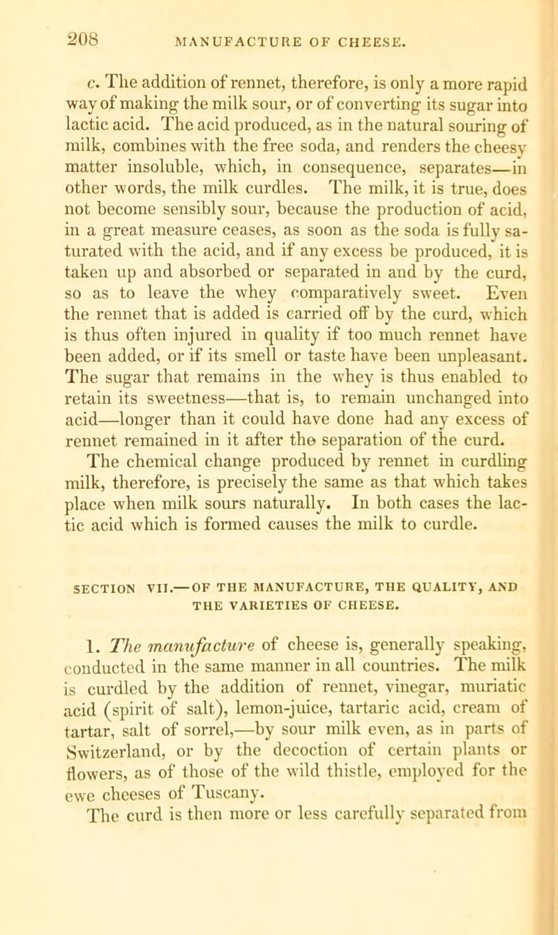 c. The addition of rennet, therefore, is only a more rapid way of making the milk sour, or of converting its sugar into lactic acid. The acid produced, as in the natural souring of milk, combines with the free soda, and renders the cheesy matter insoluble, which, in consequence, separates—in other words, the milk curdles. The milk, it is true, does not become sensibly sour, because the production of acid, in a great measure ceases, as soon as the soda is fully sa- turated with the acid, and if any excess be produced, it is taken up and absorbed or separated in and by the curd, so as to leave the whey comparatively sweet. Even the rennet that is added is carried off by the curd, which is thus often injured in quahty if too much rennet have been added, or if its smell or taste have been unpleasant. The sugar that remains in the whey is thus enabled to retain its sweetness—that is, to remain unchanged into acid—longer than it could have done had any excess of rennet remained in it after the separation of the curd. The chemical change produced by rennet in cnrdling milk, therefore, is precisely the same as that which takes place when milk sours naturally. In both cases the lac- tic acid which is fonned causes the milk to curdle. SECTION VII.— OF THE MANUFACTURE, THE QUALITY, AND THE VARIETIES OF CHEESE. 1. The manufacture of cheese is, generally speaking, conducted in the same manner in all countries. The milk is curdled by the addition of rennet, vinegar, muriatic acid (spirit of salt), lemon-juice, tartaric acid, cream of tartar, salt of sorrel,—by sour milk even, as in parts of Switzerland, or by the decoction of certain plants or flowers, as of those of the wild thistle, employed for the ewe cheeses of Tuscany. The curd is then more or less carefully separated from
