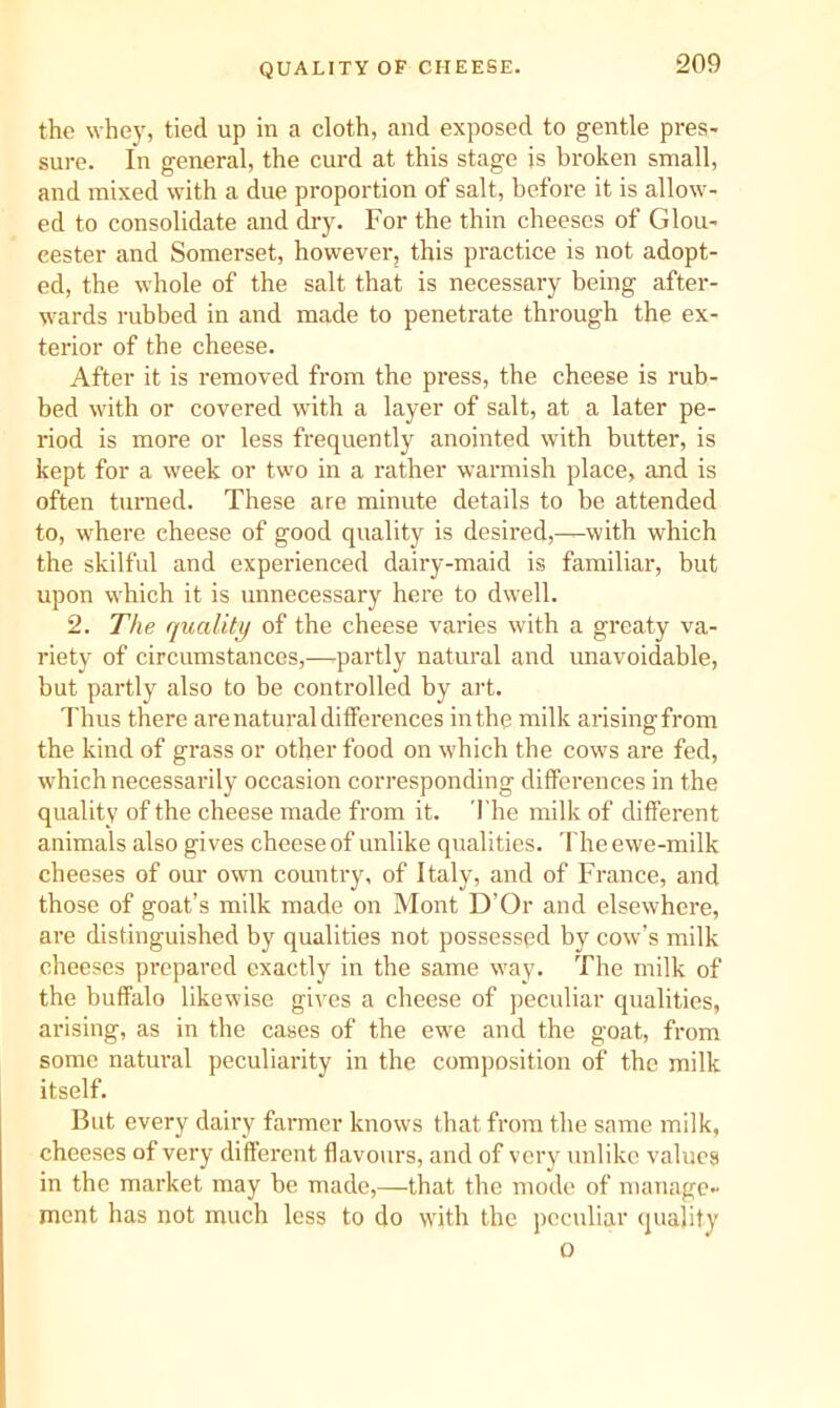 QUALITY OF CHEESE. the whey, tied up in a cloth, and exposed to gentle pres- sure. In general, the curd at this stage is broken small, and mixed with a due proportion of salt, before it is allow- ed to consolidate and dry. For the thin cheeses of Glou- cester and Somerset, however, this practice is not adopt- ed, the whole of the salt that is necessary being after- wards rubbed in and made to penetrate through the ex- terior of the cheese. After it is removed from the press, the cheese is rub- bed with or covered with a layer of salt, at a later pe- riod is more or less frequently anointed with butter, is kept for a week or two in a rather warmish place, and is often turned. These are minute details to be attended to, where cheese of good quality is desired,—with which the skilful and experienced dairy-maid is familiar, but upon which it is unnecessary here to dwell. 2. The quality of the cheese varies with a grcaty va- riety of circumstances,—.partly natural and unavoidable, but partly also to be controlled by art. Thus there are natural differences in the milk arising from the kind of grass or other food on which the cows are fed, which necessarily occasion corresponding differences in the quality of the cheese made from it. 'I'he milk of different animals also gives cheese of unlike qualities, d'he ewe-milk cheeses of our own country, of Italy, and of France, and those of goat’s milk made on Mont D’Or and elsewhere, are distinguished by qualities not possessed by cow’s milk cheeses prepared exactly in the same way. The milk of the buffalo likewise gives a cheese of peculiar qualities, arising, as in the cases of the ewe and the goat, from some natural peculiarity in the composition of the milk itself. But every dairy farmer knows that from the same milk, cheeses of very different flavours, and of very unlike values in the market may be made,—that the mode of manage- ment has not much less to do with the peculiar quality o