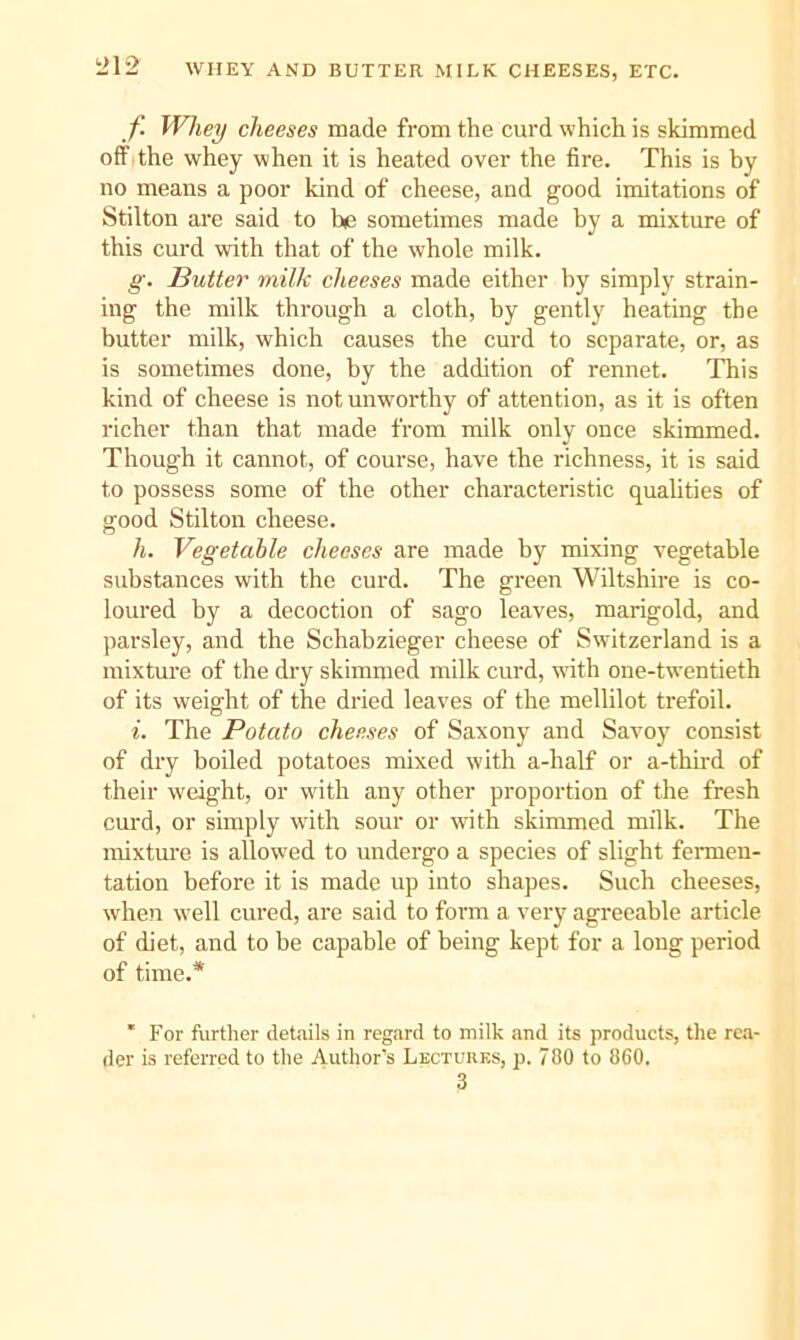 f Whey cheeses made from the curd which is skimmed off I the whey when it is heated over the fire. This is by no means a poor kind of cheese, and good imitations of Stilton are said to be sometimes made by a mixture of this curd with that of the whole milk. g. Butter milk cheeses made either by simply strain- ing the milk through a cloth, by gently heating the butter milk, which causes the curd to separate, or, as is sometimes done, by the addition of rennet. This kind of cheese is not unworthy of attention, as it is often richer than that made from milk only once skimmed. Though it cannot, of course, have the richness, it is said to possess some of the other characteristic quaUties of good Stilton cheese. h. Vegetable cheeses are made by mixing vegetable substances with the curd. The green Wiltshire is co- loured by a decoction of sago leaves, marigold, and parsley, and the Schabzieger cheese of Switzerland is a mixture of the dry skimmed milk curd, vdth one-twentieth of its weight of the dried leaves of the mellilot trefoil. i. The Potato cheeses of Saxony and Savoy consist of dry boiled potatoes mixed with a-half or a-third of their weight, or with any other proportion of the fresh curd, or simply with sour or with skimmed milk. The mixture is allowed to undergo a species of slight fennen- tation before it is made up into shapes. Such cheeses, when well cured, are said to form a very agreeable article of diet, and to be capable of being kept for a long period of time.* 'For further det.uils in regard to milk and its products, the rea- der is referred to the Author’s Lectures, p. 780 to 860. 3