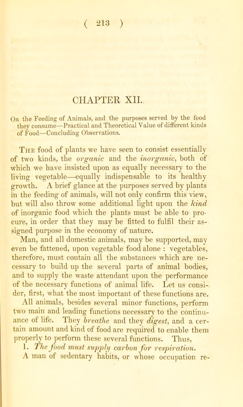( ^13 ) CHAPTER XII. On the Feeding of Animals, and the purposes served by the food they consume—Practical and Theoretical Value of different kinds of Food—Concluding Observations. The food of plants we have seen to consist essentially of two kinds, the organic and the inot'ganic, hoth of which we have insisted upon as equally necessary to the living vegetable—equally indispensable to its healthy growth. A brief glance at the purposes served by plants in the feeding of animals, will not only confirm this view, but will also throw some additional light upon the kind of inorganic food which the plants must be able to pro- cure, in order that they may be fitted to fulfil their as- signed purpose in the economy of nature. Man, and all domestic animals, may be supported, may even be fattened, upon vegetable food alone : vegetables, therefore, must contain all the substances which are ne- cessary to build up the several parts of animal bodies, and to supply the waste attendant upon the peiTormance of the necessary functions of animal life. Let us consi- der, first, what the most important of these functions are. All animals, besides several minor functions, perform two main and leading functions necessary to the continu- ance of life. They breathe and they digest, and a cer- tain amount and kind of food are required to enable them properly to perform these several functions. Thus, 1. The food must supplij carbon for respiration. A man of sedentary habits, or whose occupation re-