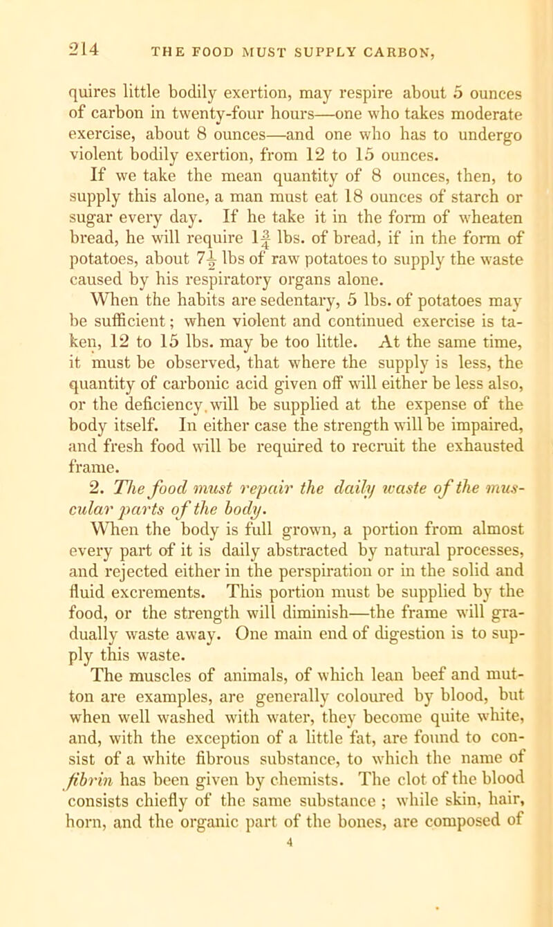 THE FOOD MUST SUPPLY CARBON, quires little bodily exertion, may respire about 5 ounces of carbon in twenty-four hours—one who takes moderate exercise, about 8 ounces—and one who has to undergo violent bodily exertion, from 12 to 15 ounces. If we take the mean quantity of 8 ounces, then, to supply this alone, a man must eat 18 ounces of starch or sugar every day. If he take it in the form of wheaten bread, he will I'equire 1^ lbs. of bread, if in the form of potatoes, about 7-L lbs of raw potatoes to supply the waste caused by his respiratory organs alone. Wlien the habits are sedentary, 5 lbs. of potatoes maj' be sufficient; when violent and continued exercise is ta- ken, 12 to 15 lbs. may be too little. At the same time, it must be observed, that where the supply is less, the quantity of carbonic acid given off will either be less also, or the deficiency, will be supplied at the expense of the body itself. In either case the strength will be impaired, and fresh food wdll be required to recruit the exhausted frame. 2. The food must repair the daily ivaste of the mus- cular j^arts of the body. When the body is full grown, a portion from almost every part of it is daily abstracted by natural processes, and rejected either in the perspiration or in the solid and fluid excrements. This portion must be supplied by the food, or the strength will diminish—the frame will gra- dually waste away. One main end of digestion is to sup- ply this waste. The muscles of animals, of which lean beef and mut- ton are examples, are generally coloured by blood, but when well washed with water, they become quite white, and, with the exception of a little fat, are found to con- sist of a white fibrous substance, to which the name of fibrin has been given by chemists. The clot of the blood consists chiefly of the same substance ; while skin, hair, horn, and the organic part of the bones, are composed of 4
