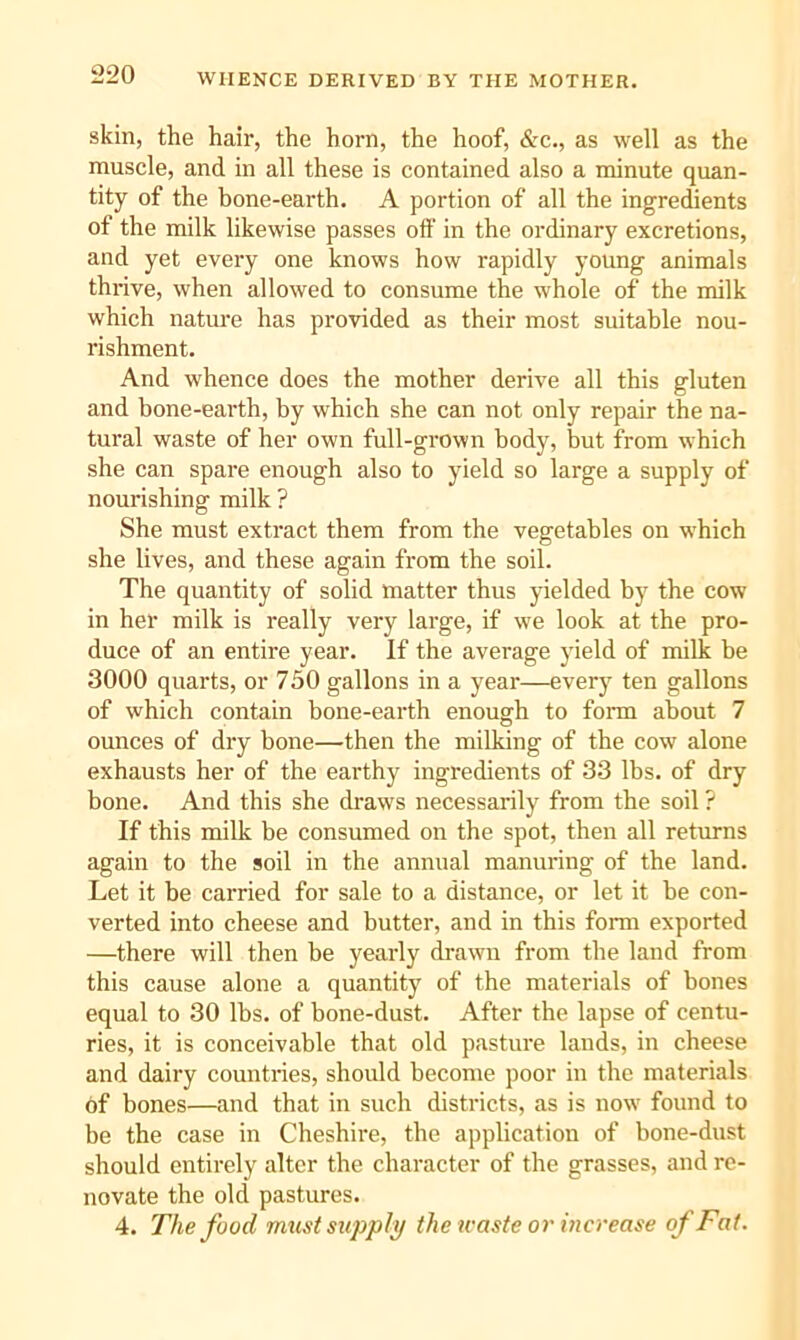 WHENCE DERIVED BY THE MOTHER. skin, the hair, the horn, the hoof, &c., as well as the muscle, and in all these is contained also a minute quan- tity of the bone-earth. A portion of all the ingredients of the milk likewise passes off in the ordinary excretions, and yet every one knows how rapidly young animals thrive, when allowed to consume the whole of the milk which natm-e has provided as their most suitable nou- rishment. And whence does the mother derive all this gluten and bone-earth, by which she can not only repair the na- tural waste of her own full-grown body, but from which she can spare enough also to yield so large a supply of nourishing milk ? She must extract them from the vegetables on which she lives, and these again from the soil. The quantity of solid matter thus yielded by the cow in her milk is really very large, if we look at the pro- duce of an entire year. If the average yield of milk be 3000 quarts, or 750 gallons in a year—every ten gallons of which contain bone-earth enough to form about 7 ounces of dry bone—then the milking of the cow alone exhausts her of the earthy ingredients of 33 lbs. of dry bone. And this she draws necessarily from the soil ? If this milk be consumed on the spot, then all retm-ns again to the soil in the annual manuring of the land. Let it be carried for sale to a distance, or let it be con- verted into cheese and butter, and in this form exported —there will then be yearly drawn from the land from this cause alone a quantity of the materials of bones equal to 30 lbs. of bone-dust. After the lapse of centu- ries, it is conceivable that old pasture lands, in cheese and dairy countries, should become poor in the materials of bones—and that in such districts, as is now found to be the case in Cheshire, the application of bone-dust should entirely alter the character of the grasses, and re- novate the old pastures. 4. The food must supply the ivaste or increase of Fat.