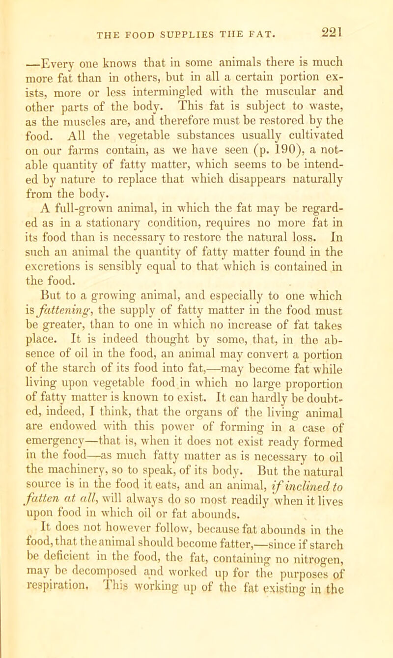 —Every one knows that in some animals there is much more fat than in others, but in all a certain portion ex- ists, more or less intermingled with the muscular and other parts of the body. This fat is subject to waste, as the muscles are, and therefore must be restored by the food. All the vegetable substances usually cultivated on our farms contain, as we have seen (p. 190), a not- able quantity of fatty matter, which seems to be intend- ed by nature to replace that which disappears naturally from the body. A full-grown animal, in which the fat may be regard- ed as in a stationary condition, requires no more fat in its food than is necessary to restore the natural loss. In such an animal the quantity of fatty matter found in the excretions is sensibly equal to that which is contained in the food. But to a growing animal, and especially to one which IS fatte7iing, the supply of fatty matter in the food must be greater, than to one in which no increase of fat takes place. It is indeed thought by some, that, in the ab- sence of oil in the food, an animal may convert a portion of the starch of its food into fat,—may become fat while living upon vegetable food in which no large proportion of fatty matter is known to exist. It can hardly he doubt- ed, indeed, I think, that the oi-gans of the living animal are endowed with this ])ower of forming in a case of emergency—that is, when it does not exist ready formed in the food—as much fatty matter as is necessary to oil the machinery, so to speak, of its body. But the'natural source is in the food it eats, and an animal, if inclined to fatten at all, will always do so most readily when it lives upon food in which oil or fat abounds. It docs not however follow, because fat abounds in the food, that the animal should become fatter,—since if starch be deficient in the food, the fat, containing no nitrogen, may be decomiiosed and worked up for the purposes of respiration. This working up of the fat existing in the
