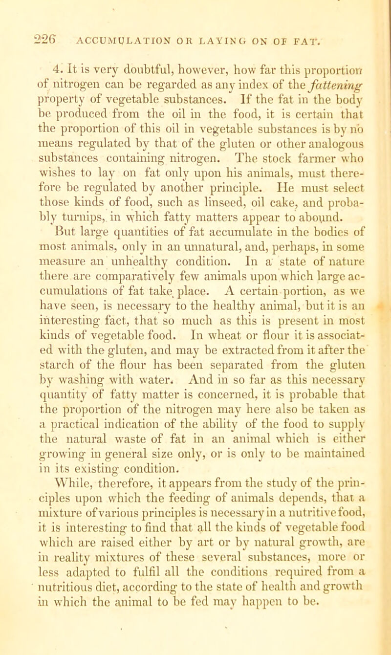 4. It is very doubtful, however, how far this proportion of nitrogen can he regarded as any index of the JctUenm^- property of vegetable substances. If the fat in the body be produced from the oil in the food, it is certain that the proportion of this oil in vegetable substances is by no means regulated by that of the gluten or other analogous substances containing nitrogen. The stock farmer who wishes to lay on fat only upon his animals, must there- fore be regulated by another principle. He must select those kinds of food, such as linseed, oil cake, and proba- bly turnips, in which fatty matters appear to abound. But large quantities of fat accumulate in the bodies of most animals, only in an unnatural, and, perhaps, in some measure an unhealthy condition. In a state of nature there are comparatively few animals upon which large ac- cumulations of fat take place. A certain portion, as we have seen, is necessary to the healthy animal, but it is an interesting fact, that so much as this is present in most kinds of vegetable food. In wheat or flour it is associat- ed with the gluten, and may be extracted from it after the starch of the flour has been separated from the gluten by washing with water. And in so far as this necessary quantity of fatty matter is concerned, it is probable that the proportion of the nitrogen may here also be taken as a practical indication of the ability of the food to supply the natural waste of fat in an animal which is either growing in general size only, or is only to be maintained in its existing condition. While, therefore, it appears from the study of the prin- ciples upon which the feeding of animals depends, that a mixture of various principles is necessary in a nutritive food, it is interesting to find that all the kinds of vegetable food which are raised either by art or by natural growth, are in reality mixtures of these several substances, more or less adapted to fulfil all the conditions required from a nutritious diet, according to the state of health and growth in which the animal to be fed may happen to be.